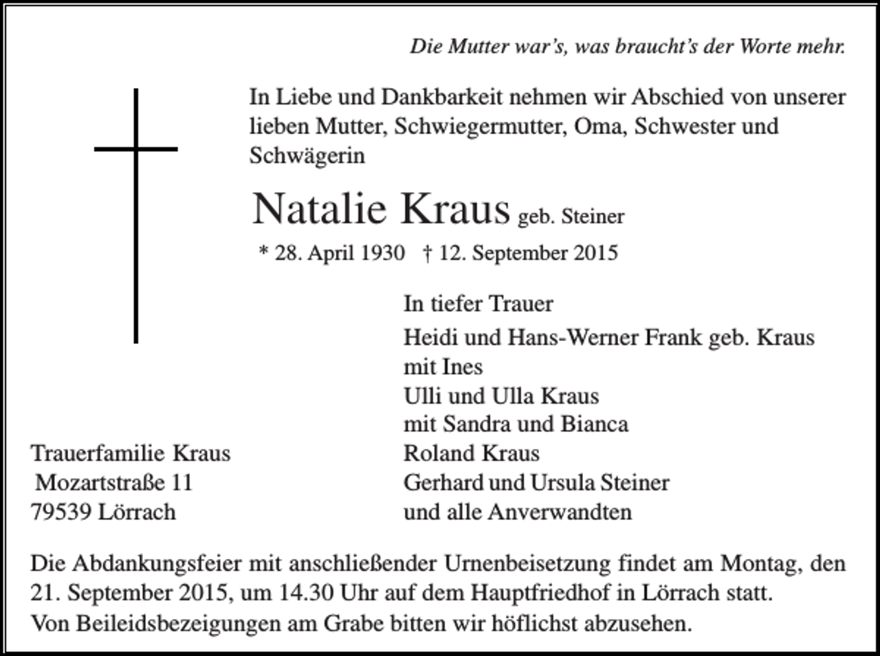 <p>Die Mutter war’s, was braucht’s der Worte mehr.</p><p>In Liebe und Dankbarkeit nehmen wir Abschied von unserer<br />lieben Mutter, Schwiegermutter, Oma, Schwester und<br />Schwägerin</p><p>Natalie Kraus geb. Steiner<br />* 28. April 1930 † 12. September 2015</p><p>Trauerfamilie Kraus<br />Mozartstraße 11<br />79539 Lörrach</p><p>In tiefer Trauer<br />Heidi und Hans-Werner Frank geb. Kraus<br />mit Ines<br />Ulli und Ulla Kraus<br />mit Sandra und Bianca<br />Roland Kraus<br />Gerhard und Ursula Steiner<br />und alle Anverwandten</p><p>Die Abdankungsfeier mit anschließender Urnenbeisetzung findet am Montag, den<br />21. September 2015, um 14.30 Uhr auf dem Hauptfriedhof in Lörrach statt.<br />Von Beileidsbezeigungen am Grabe bitten wir höflichst abzusehen.</p>