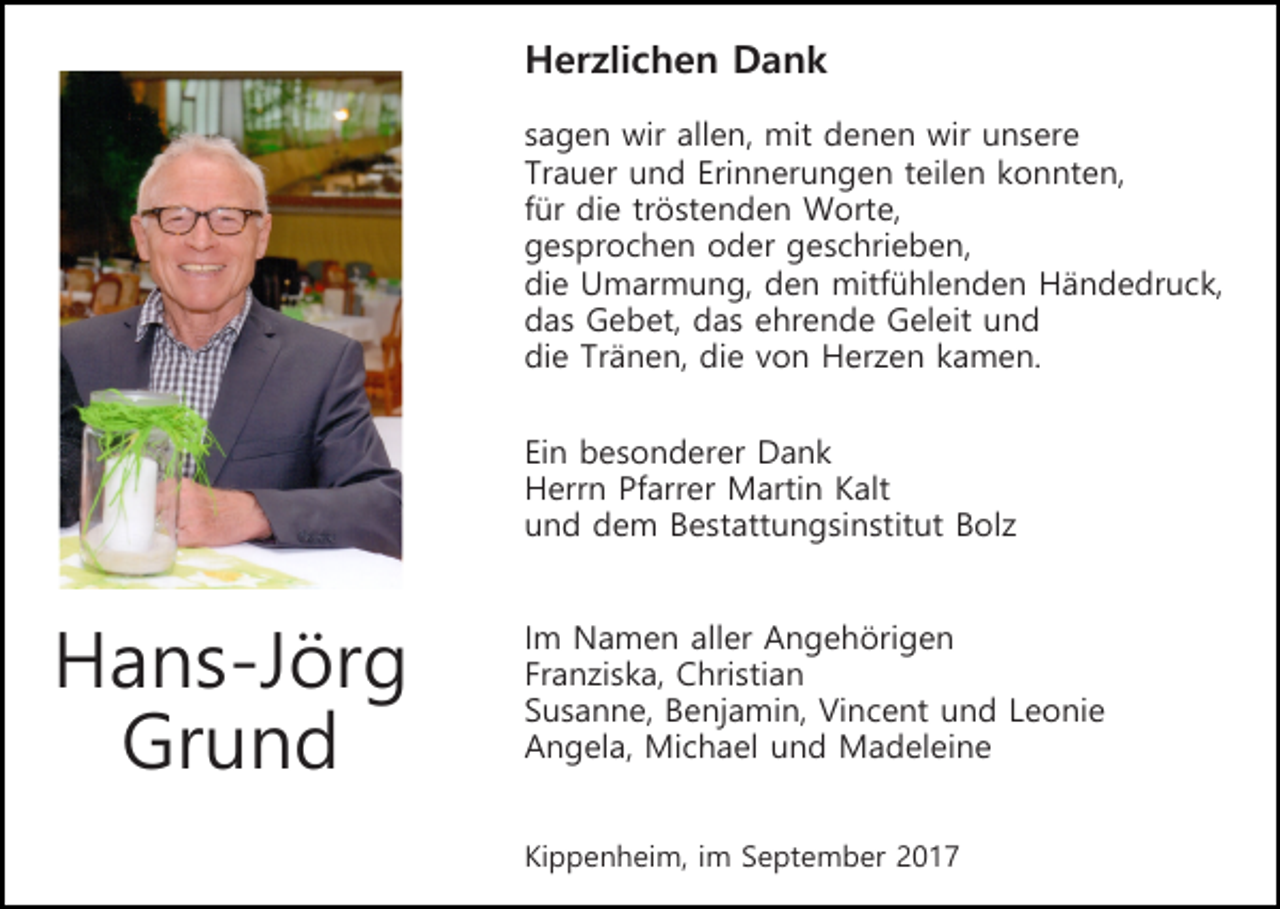 <p>Herzlichen Dank<br />sagen wir allen, mit denen wir unsere<br />Trauer und Erinnerungen teilen konnten,<br />für die tröstenden Worte,<br />gesprochen oder geschrieben,<br />die Umarmung, den mitfühlenden Händedruck,<br />das Gebet, das ehrende Geleit und<br />die Tränen, die von Herzen kamen.<br />Ein besonderer Dank<br />Herrn Pfarrer Martin Kalt<br />und dem Bestattungsinstitut Bolz</p><p>Hans-Jörg<br />Grund</p><p>Im Namen aller Angehörigen<br />Franziska, Christian<br />Susanne, Benjamin, Vincent und Leonie<br />Angela, Michael und Madeleine<br />Kippenheim, im September 2017</p>