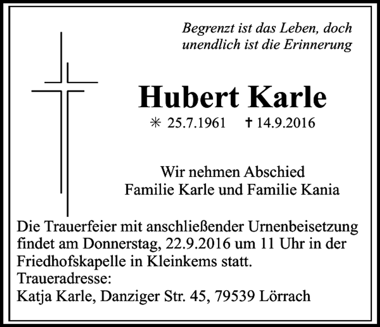 <p>Begrenzt ist das Leben, doch<br />unendlich ist die Erinnerung</p><p>Hubert Karle<br />✳ 25.7.1961</p><p>✝ 14.9.2016</p><p>Wir nehmen Abschied<br />Familie Karle und Familie Kania<br />Die Trauerfeier mit anschließender Urnenbeisetzung<br />findet am Donnerstag, 22.9.2016 um 11 Uhr in der<br />Friedhofskapelle in Kleinkems statt.<br />Traueradresse:<br />Katja Karle, Danziger Str. 45, 79539 Lörrach</p>