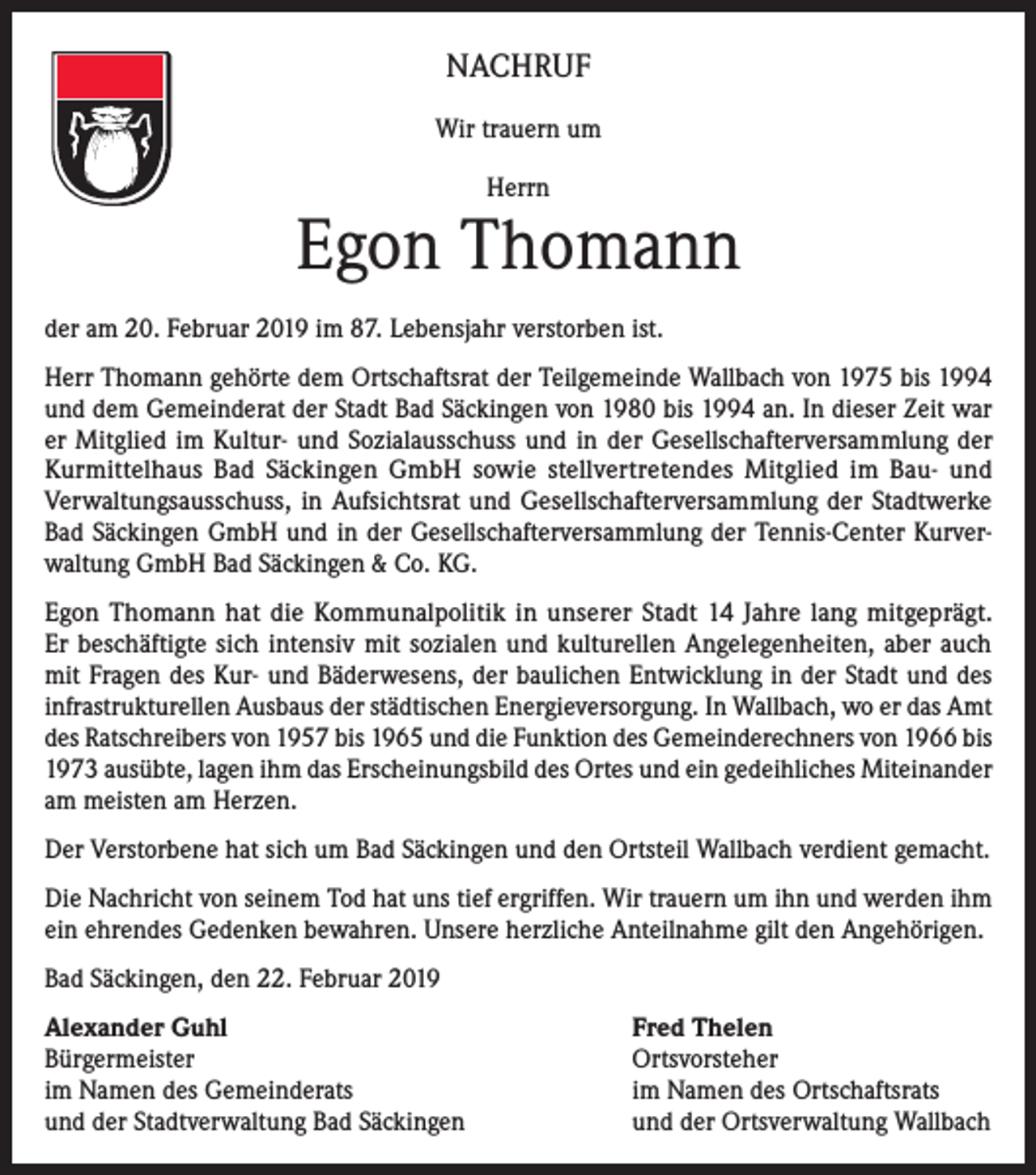<p>NACHRUF<br />Wir trauern um<br />Herrn</p><p>Egon Thomann<br />der am 20. Februar 2019 im 87. Lebensjahr verstorben ist.<br />Herr Thomann gehörte dem Ortschaftsrat der Teilgemeinde Wallbach von 1975 bis 1994<br />und dem Gemeinderat der Stadt Bad Säckingen von 1980 bis 1994 an. In dieser Zeit war<br />er Mitglied im Kultur- und Sozialausschuss und in der Gesellschafterversammlung der<br />Kurmittelhaus Bad Säckingen GmbH sowie stellvertretendes Mitglied im Bau- und<br />Verwaltungsausschuss, in Aufsichtsrat und Gesellschafterversammlung der Stadtwerke<br />Bad Säckingen GmbH und in der Gesellschafterversammlung der Tennis-Center Kurverwaltung GmbH Bad Säckingen &amp; Co. KG.<br />Egon Thomann hat die Kommunalpolitik in unserer Stadt 14 Jahre lang mitgeprägt.<br />Er beschäftigte sich intensiv mit sozialen und kulturellen Angelegenheiten, aber auch<br />mit Fragen des Kur- und Bäderwesens, der baulichen Entwicklung in der Stadt und des<br />infrastrukturellen Ausbaus der städtischen Energieversorgung. In Wallbach, wo er das Amt<br />des Ratschreibers von 1957 bis 1965 und die Funktion des Gemeinderechners von 1966 bis<br />1973 ausübte, lagen ihm das Erscheinungsbild des Ortes und ein gedeihliches Miteinander<br />am meisten am Herzen.<br />Der Verstorbene hat sich um Bad Säckingen und den Ortsteil Wallbach verdient gemacht.<br />Die Nachricht von seinem Tod hat uns tief ergriffen. Wir trauern um ihn und werden ihm<br />ein ehrendes Gedenken bewahren. Unsere herzliche Anteilnahme gilt den Angehörigen.<br />Bad Säckingen, den 22. Februar 2019<br />Alexander Guhl<br />Bürgermeister<br />im Namen des Gemeinderats<br />und der Stadtverwaltung Bad Säckingen</p><p>Fred Thelen<br />Ortsvorsteher<br />im Namen des Ortschaftsrats<br />und der Ortsverwaltung Wallbach</p>