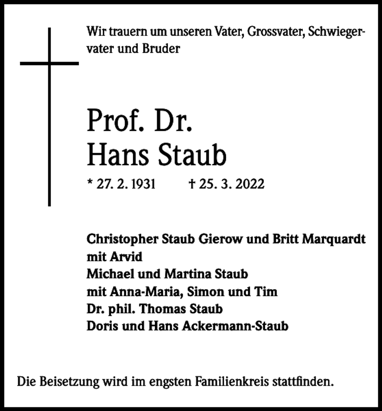 <p>Wir trauern um unseren Vater, Grossvater, Schwiegervater und Bruder</p><p>Prof. Dr.<br />Hans Staub<br />* 27. 2. 1931</p><p>† 25. 3. 2022</p><p>Christopher Staub Gierow und Britt Marquardt<br />mit Arvid<br />Michael und Martina Staub<br />mit Anna-Maria, Simon und Tim<br />Dr. phil. Thomas Staub<br />Doris und Hans Ackermann-Staub</p><p>Die Beisetzung wird im engsten Familienkreis stattfinden.</p>