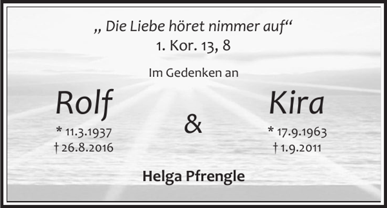 <p>„ Die Liebe höret nimmer auf“<br />1. Kor. 13, 8<br />Im Gedenken an</p><p>Rolf<br />* 11.3.1937<br />† 26.8.2016</p><p>&amp;<br />Helga Pfrengle</p><p>Kira<br />* 17.9.1963<br />† 1.9.2011</p>