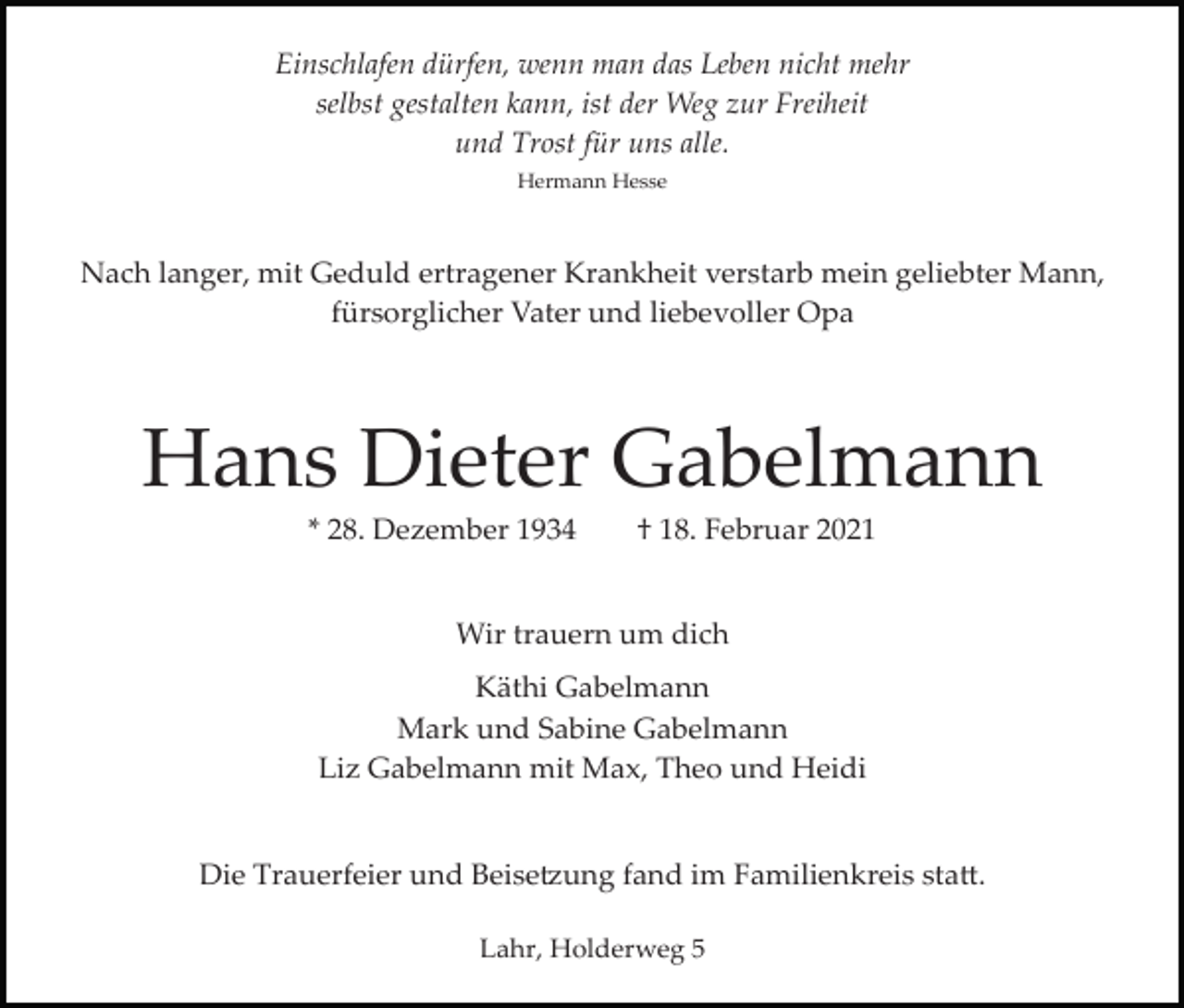 <p>Einschlafen dürfen, wenn man das Leben nicht mehr<br />selbst gestalten kann, ist der Weg zur Freiheit<br />und Trost für uns alle.<br />Hermann Hesse</p><p>Nach langer, mit Geduld ertragener Krankheit verstarb mein geliebter Mann,<br />fürsorglicher Vater und liebevoller Opa</p><p>Hans Dieter Gabelmann<br />* 28. Dezember 1934</p><p>† 18. Februar 2021</p><p>Wir trauern um dich<br />Käthi Gabelmann<br />Mark und Sabine Gabelmann<br />Liz Gabelmann mit Max, Theo und Heidi</p><p>Die Trauerfeier und Beise�ung fand im Familienkreis sta�.<br />Lahr, Holderweg 5</p>