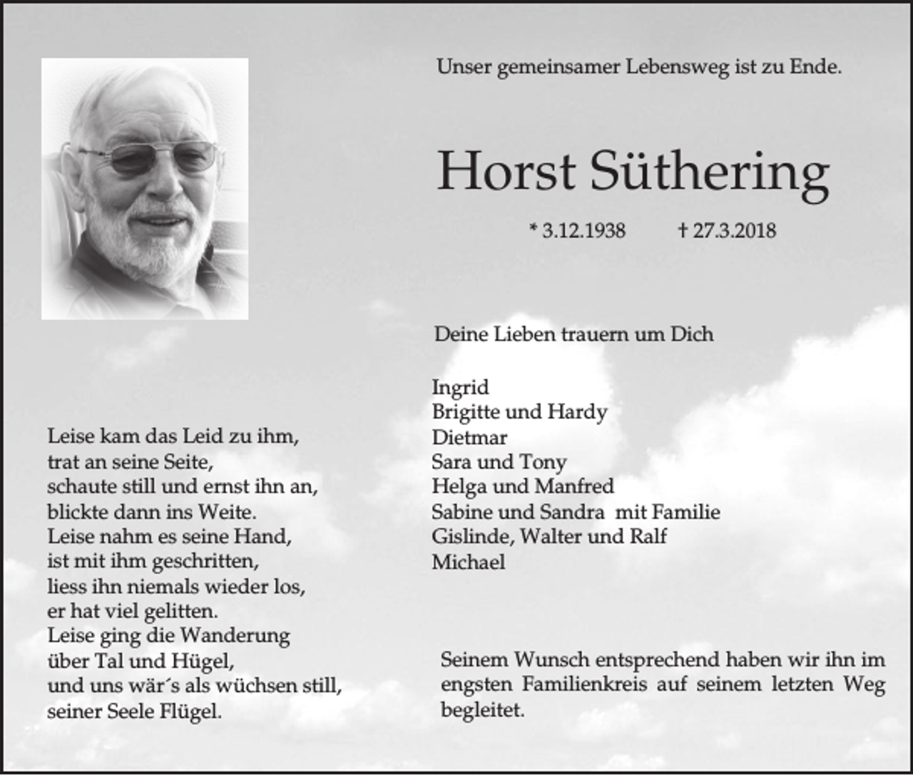<p>UUnser<br />n s e r ggemeinsamer<br />e m e in s a m e r LLebensweg<br />e b e n s w e g ist<br />is t zzu<br />u Ende.<br />E n d e.</p><p>HHorst<br />o rs t Süthering<br />S ü th e rin g<br />** 3.12.1938<br />3 .1 2 .1 9 3 8</p><p>†† 227.3.2018<br />7 .3 .2 0 1 8</p><p>DDeine<br />e in e LLieben<br />ie b e n tra<br />trauern<br />u e rn um<br />u m Dich<br />D ic h</p><p>LLeise<br />e is e kam<br />k a m das<br />d a s Leid<br />L e id zzu<br />u ih<br />ihm,<br />m ,<br />tratt aan<br />tra<br />n sseine<br />e in e Seite,<br />S e ite ,<br />s c h a u te sstill<br />till uund<br />n d eernst<br />rn s t ihn<br />ih n aan,<br />n,<br />schaute<br />bblickte<br />lic k te ddann<br />a n n ins<br />in s WWeite.<br />e ite .<br />LLeise<br />e is e nahm<br />n a h m eess sseine<br />e in e Hand,<br />H an d ,<br />is<br />istt mmit<br />it ihm<br />ih m ggeschritten,<br />e s c h ritte n ,<br />liess<br />ihn<br />los,<br />lie<br />s s ih<br />n nniemals<br />ie m a ls wwieder<br />ie d e r lo<br />s,<br />eerr hhat<br />a t vviel<br />ie l ggelitten.<br />e litte n .<br />LLeise<br />e is e gging<br />in g ddie<br />ie Wanderung<br />W a n d e ru n g<br />üüber<br />b e r Tal<br />T a l uund<br />n d Hügel,<br />H ü g e l,<br />uund<br />n d uns<br />u n s wwär´s<br />ä r´s aals<br />ls wüchsen<br />w ü c h s e n still,<br />s till,<br />sseiner<br />e in e r Seele<br />S e e le Flügel.<br />F lü g e l.</p><p>In g rid<br />Ingrid<br />BBrigitte<br />rig itte und<br />u n d Hardy<br />H a rd y<br />DDietmar<br />ie tm a r<br />SSara<br />a ra uund<br />n d TTony<br />ony<br />HHelga<br />e lg a uund<br />n d MManfred<br />a n fre d<br />SSabine<br />a b in e und<br />u n d Sandra<br />S a n d ra mmit<br />it FFamilie<br />a m ilie<br />GGislinde,<br />is lin d e , WWalter<br />a lte r und<br />u n d RRalf<br />a lf<br />MMichael<br />ic h a e l</p><p>SSeinem<br />e in e m Wunsch<br />W u n s c h entsprechend<br />e n ts p re c h e n d hhaben<br />a b e n wir<br />w ir ih<br />ihn<br />n im<br />im<br />e n g s te n FFamilienkreis<br />a m ilie n k re is auf<br />a u f seinem<br />s e in e m letzten<br />le tz te n Weg<br />W eg<br />engsten<br />bbegleitet.<br />e g le ite t.</p>