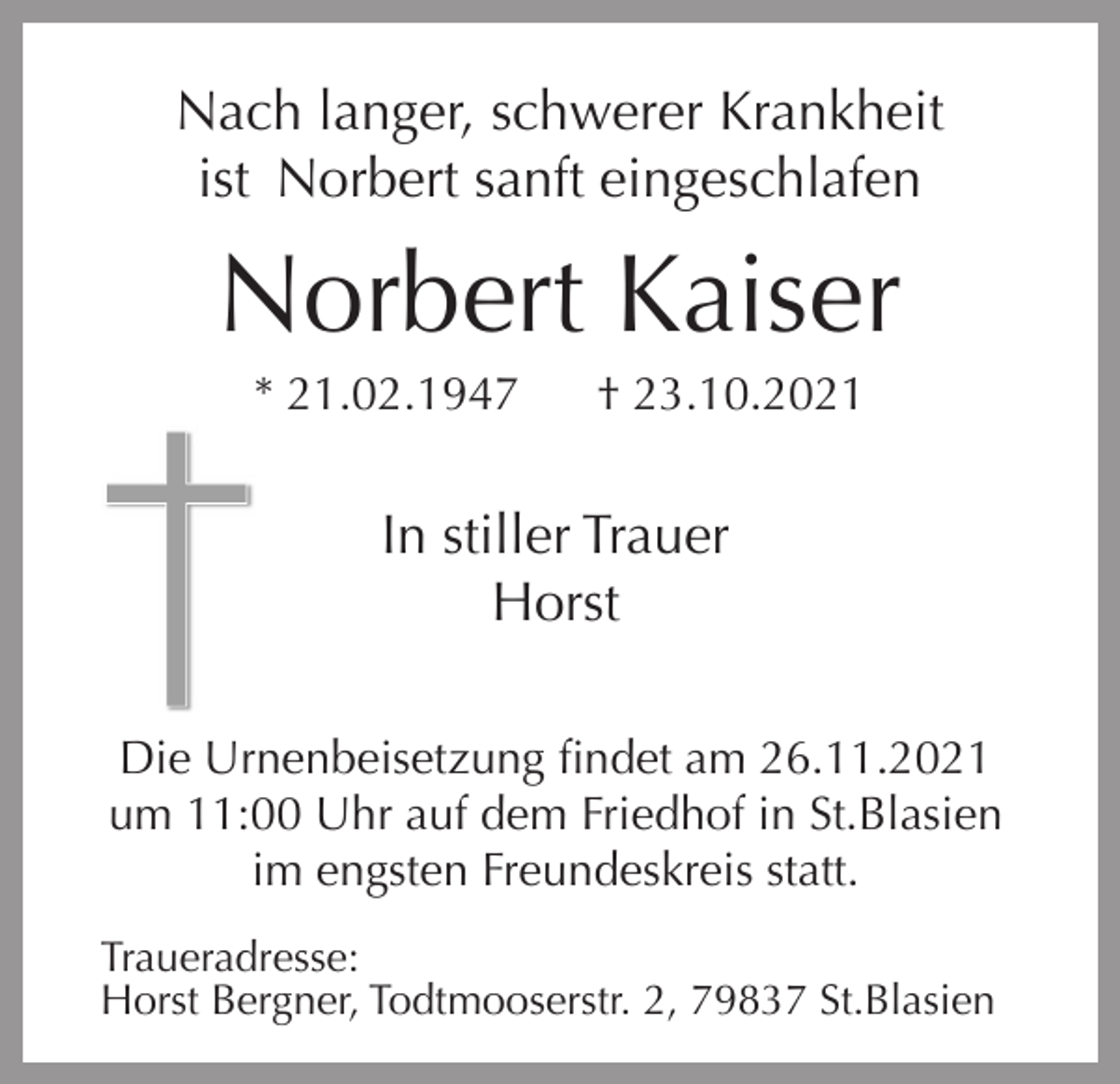 <p>Nach langer, schwerer Krankheit<br />ist Norbert sanft eingeschlafen<br />i</p><p>Norbert Kaiser<br />* 21.02.1947</p><p>† 23.10.2021</p><p>In stiller Trauer<br />Horst<br />Die Urnenbeisetzung findet am 26.11.2021<br />um 11:00 Uhr auf dem Friedhof in St.Blasien<br />im engsten Freundeskreis statt.<br />Traueradresse:<br />Horst Bergner, Todtmooserstr. 2, 79837 St.Blasien</p>