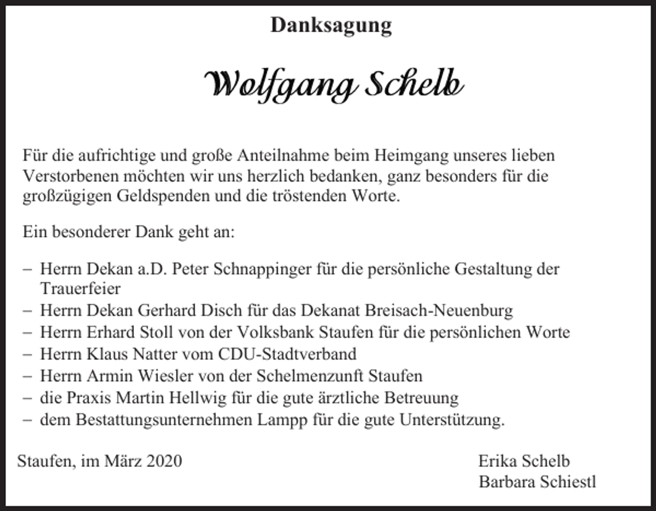 <p>Danksagung</p><p>Für die aufrichtige und große Anteilnahme beim Heimgang unseres lieben<br />Verstorbenen möchten wir uns herzlich bedanken, ganz besonders für die<br />großzügigen Geldspenden und die tröstenden Worte.<br />Ein besonderer Dank geht an:<br />− Herrn Dekan a.D. Peter Schnappinger für die persönliche Gestaltung der<br />Trauerfeier<br />− Herrn Dekan Gerhard Disch für das Dekanat Breisach-Neuenburg<br />− Herrn Erhard Stoll von der Volksbank Staufen für die persönlichen Worte<br />− Herrn Klaus Natter vom CDU-Stadtverband<br />− Herrn Armin Wiesler von der Schelmenzunft Staufen<br />− die Praxis Martin Hellwig für die gute ärztliche Betreuung<br />− dem Bestattungsunternehmen Lampp für die gute Unterstützung.<br />Staufen, im März 2020</p><p>Erika Schelb<br />Barbara Schiestl</p>