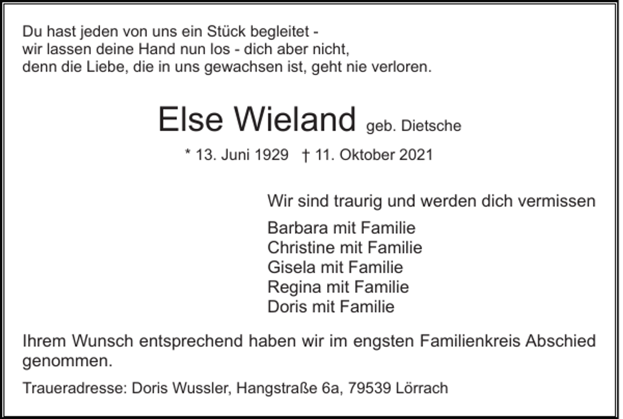 <p>Du hast jeden von uns ein Stück begleitet wir lassen deine Hand nun los - dich aber nicht,<br />denn die Liebe, die in uns gewachsen ist, geht nie verloren.</p><p>Else Wieland geb. Dietsche<br />* 13. Juni 1929 † 11. Oktober 2021</p><p>Wir sind traurig und werden dich vermissen<br />Barbara mit Familie<br />Christine mit Familie<br />Gisela mit Familie<br />Regina mit Familie<br />Doris mit Familie<br />Ihrem Wunsch entsprechend haben wir im engsten Familienkreis Abschied<br />genommen.<br />Traueradresse: Doris Wussler, Hangstraße 6a, 79539 Lörrach</p>
