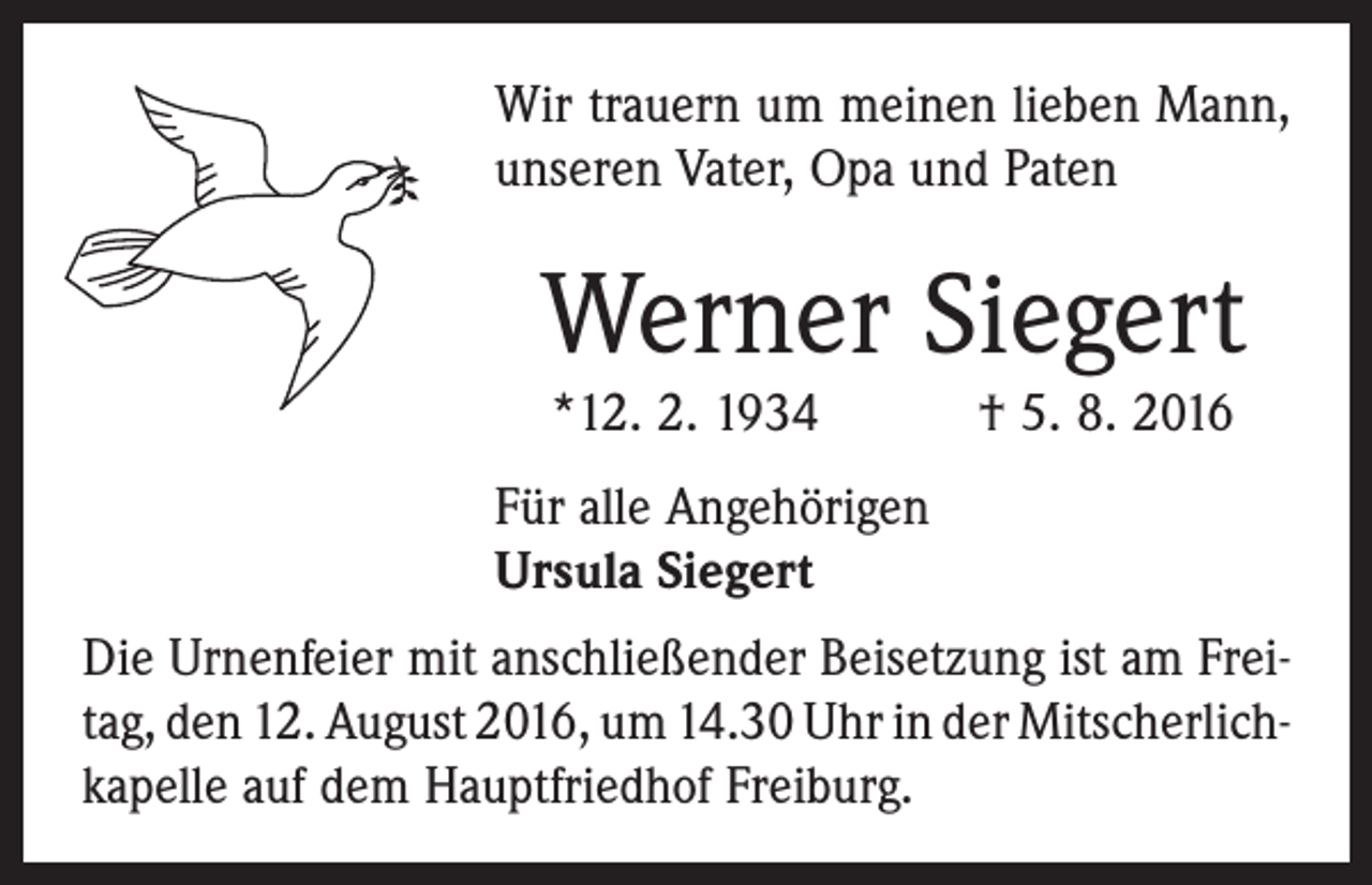<p>Wir trauern um meinen lieben Mann,<br />unseren Vater, Opa und Paten</p><p>Werner Siegert<br />*12. 2. 1934 † 5. 8. 2016<br />Für alle Angehörigen<br />Ursula Siegert<br />Die Urnenfeier mit anschließender Beisetzung ist am Frei­<br />tag, den 12. August 2016, um 14.30 Uhr in der Mitscherlich­<br />kapelle auf dem Hauptfriedhof Freiburg.</p>