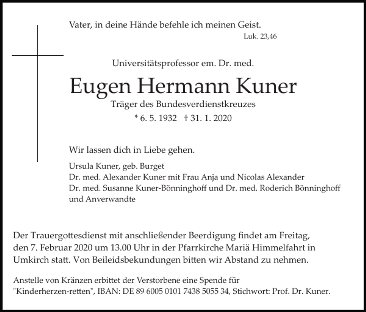 <p>Vater, in deine Hände befehle ich meinen Geist.<br />Luk. 23,46</p><p>Universitätsprofessor em. Dr. med.</p><p>Eugen Hermann Kuner<br />Träger des Bundesverdienstkreuzes<br />* 6. 5. 1932 † 31. 1. 2020<br />Wir lassen dich in Liebe gehen.<br />Ursula Kuner, geb. Burget<br />Dr. med. Alexander Kuner mit Frau Anja und Nicolas Alexander<br />Dr. med. Susanne Kuner­Bönninghoﬀ und Dr. med. Roderich Bönninghoﬀ<br />und Anverwandte</p><p>Der Trauergo�esdienst mit anschließender Beerdigung ﬁndet am Freitag,<br />den 7. Februar 2020 um 13.00 Uhr in der Pfarrkirche Mariä Himmelfahrt in<br />Umkirch sta�. Von Beileidsbekundungen bi�en wir Abstand zu nehmen.<br />Anstelle von Kränzen erbi�et der Verstorbene eine Spende für<br />"Kinderherzen­re�en", IBAN: DE 89 6005 0101 7438 5055 34, Stichwort: Prof. Dr. Kuner.</p>