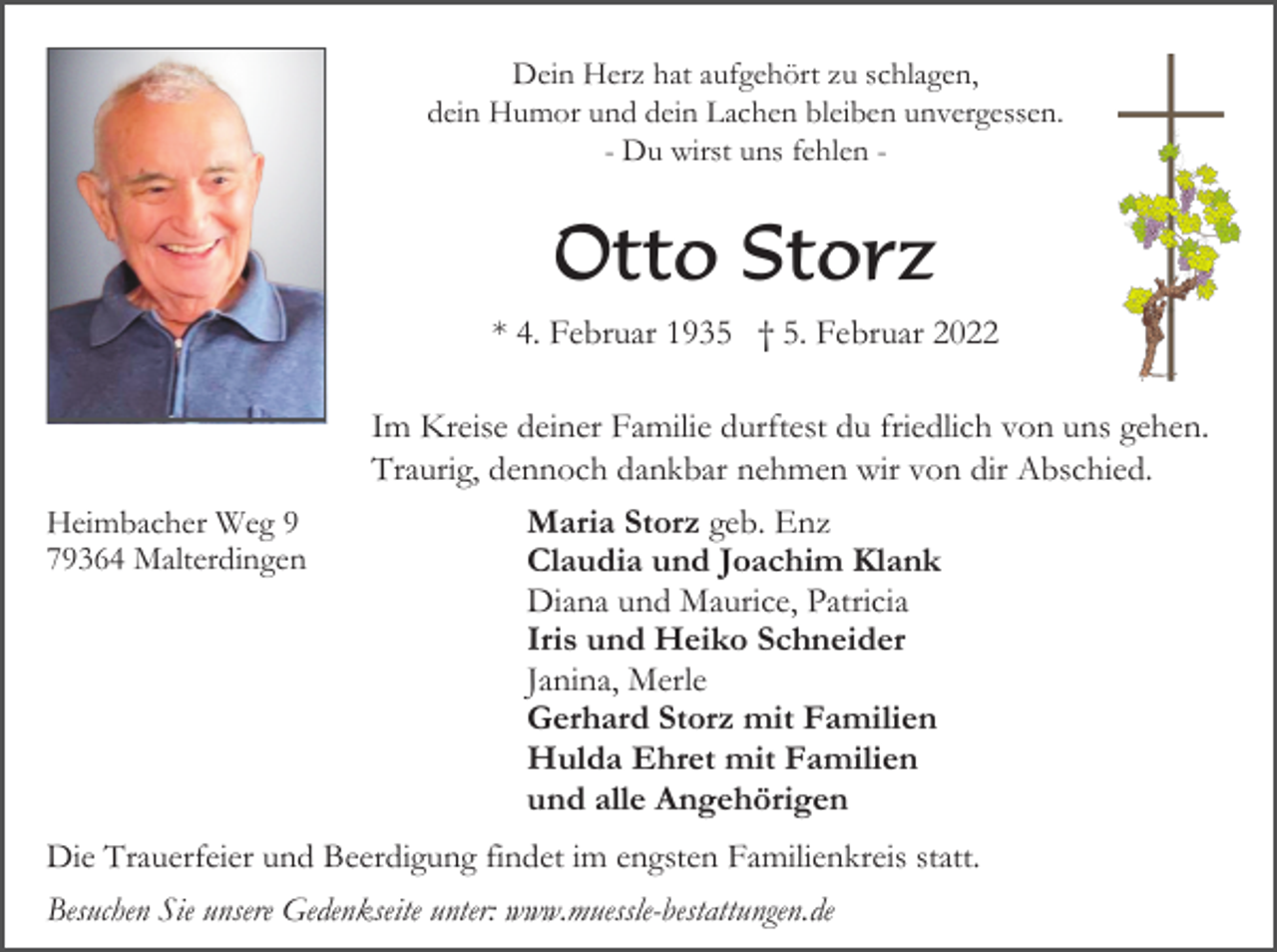 <p>Dein Herz hat aufgehört zu schlagen,<br />dein Humor und dein Lachen bleiben unvergessen.<br />- Du wirst uns fehlen -</p><p>Otto Storz<br />* 4. Februar 1935 † 5. Februar 2022<br />Im Kreise deiner Familie durftest du friedlich von uns gehen.<br />Traurig, dennoch dankbar nehmen wir von dir Abschied.<br />Heimbacher Weg 9<br />79364 Malterdingen</p><p>Maria Storz geb. Enz<br />Claudia und Joachim Klank<br />Diana und Maurice, Patricia<br />Iris und Heiko Schneider<br />Janina, Merle<br />Gerhard Storz mit Familien<br />Hulda Ehret mit Familien<br />und alle Angehörigen</p><p>Die Trauerfeier und Beerdigung findet im engsten Familienkreis statt.<br />Besuchen Sie unsere Gedenkseite unter: www.muessle-bestattungen.de</p>
