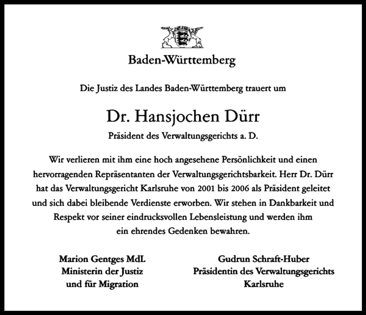<p>Die Justiz des Landes Baden-Württemberg trauert um</p><p>Dr. Hansjochen Dürr<br />Präsident des Verwaltungsgerichts a. D.<br />Wir verlieren mit ihm eine hoch angesehene Persönlichkeit und einen<br />hervorragenden Repräsentanten der Verwaltungsgerichtsbarkeit. Herr Dr. Dürr<br />hat das Verwaltungsgericht Karlsruhe von 2001 bis 2006 als Präsident geleitet<br />und sich dabei bleibende Verdienste erworben. Wir stehen in Dankbarkeit und<br />Respekt vor seiner eindrucksvollen Lebensleistung und werden ihm<br />ein ehrendes Gedenken bewahren.<br />Marion Gentges MdL<br />Ministerin der Justiz<br />und für Migration</p><p>Gudrun Schraft-Huber<br />Präsidentin des Verwaltungsgerichts<br />Karlsruhe</p>