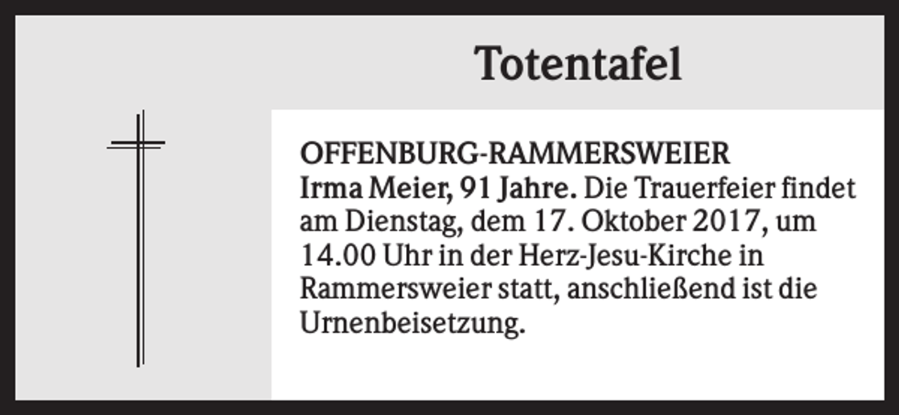<p>Totentafel<br />OFFENBURG-RAMMERSWEIER<br />Irma Meier, 91 Jahre. Die Trauerfeier findet<br />am Dienstag, dem 17. Oktober 2017, um<br />14.00 Uhr in der Herz-Jesu-Kirche in<br />Rammersweier statt, anschließend ist die<br />Urnenbeisetzung.</p>