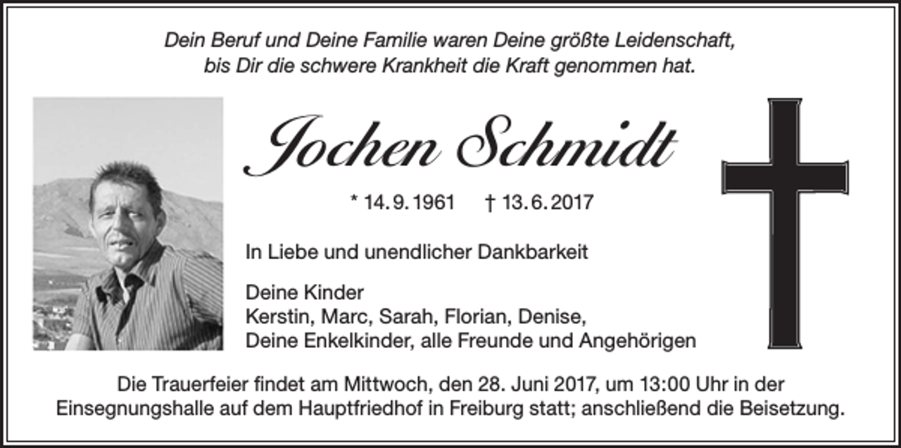<p>Dein Beruf und Deine Familie waren Deine größte Leidenschaft,<br />bis Dir die schwere Krankheit die Kraft genommen hat.</p><p>Jochen Schmidt<br />* 14. 9. 1961</p><p>† 13. 6. 2017</p><p>In Liebe und unendlicher Dankbarkeit<br />Deine Kinder<br />Kerstin, Marc, Sarah, Florian, Denise,<br />Deine Enkelkinder, alle Freunde und Angehörigen<br />Die Trauerfeier findet am Mittwoch, den 28. Juni 2017, um 13:00 Uhr in der<br />Einsegnungshalle auf dem Hauptfriedhof in Freiburg statt; anschließend die Beisetzung.</p>