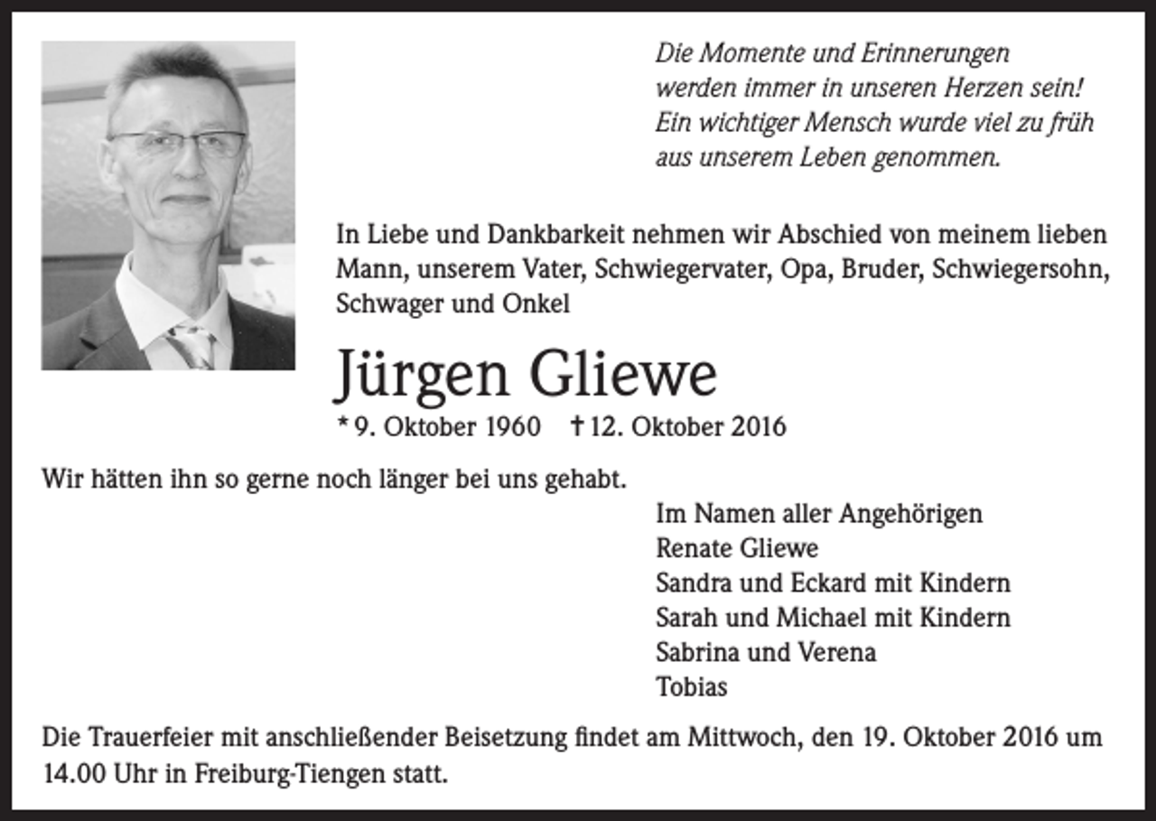 <p>Die Momente und Erinnerungen<br />werden immer in unseren Herzen sein!<br />Ein wichtiger Mensch wurde viel zu früh<br />aus unserem Leben genommen.<br />In Liebe und Dankbarkeit nehmen wir Abschied von meinem lieben<br />Mann, unserem Vater, Schwiegervater, Opa, Bruder, Schwiegersohn,<br />Schwager und Onkel</p><p>Jürgen Gliewe<br />* 9. Oktober 1960</p><p>✝ 12. Oktober 2016</p><p>Wir hätten ihn so gerne noch länger bei uns gehabt.<br />Im Namen aller Angehörigen<br />Renate Gliewe<br />Sandra und Eckard mit Kindern<br />Sarah und Michael mit Kindern<br />Sabrina und Verena<br />Tobias<br />Die Trauerfeier mit anschließender Beisetzung findet am Mittwoch, den 19. Oktober 2016 um<br />14.00 Uhr in Freiburg-Tiengen statt.</p>