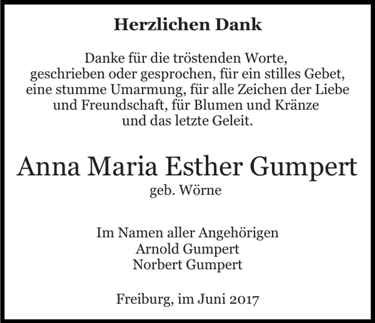 <p>Herzlichen Dank<br />Danke für die tröstenden Worte,<br />geschrieben oder gesprochen, für ein stilles Gebet,<br />eine stumme Umarmung, für alle Zeichen der Liebe<br />und Freundschaft, für Blumen und Kränze<br />und das letzte Geleit.</p><p>Anna Maria Esther Gumpert<br />geb. Wörne<br />Im Namen aller Angehörigen<br />Arnold Gumpert<br />Norbert Gumpert<br />Freiburg, im Juni 2017</p>