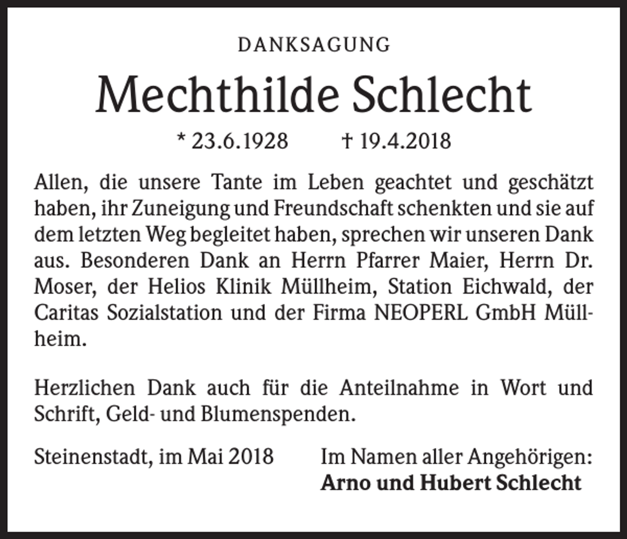 <p>DANK SAGU NG</p><p>Mechthilde Schlecht<br />* 23.6.1928</p><p>† 19.4.2018</p><p>Allen, die unsere Tante im Leben geachtet und geschätzt<br />haben, ihr Zuneigung und Freundschaft schenkten und sie auf<br />dem letzten Weg begleitet haben, sprechen wir unseren Dank<br />aus. Besonderen Dank an Herrn Pfarrer Maier, Herrn Dr.<br />Moser, der Helios Klinik Müllheim, Station Eichwald, der<br />Caritas Sozialstation und der Firma NEOPERL GmbH Müllheim.<br />Herzlichen Dank auch für die Anteilnahme in Wort und<br />Schrift, Geld- und Blumenspenden.<br />Steinenstadt, im Mai 2018</p><p>Im Namen aller Angehörigen:<br />Arno und Hubert Schlecht</p>
