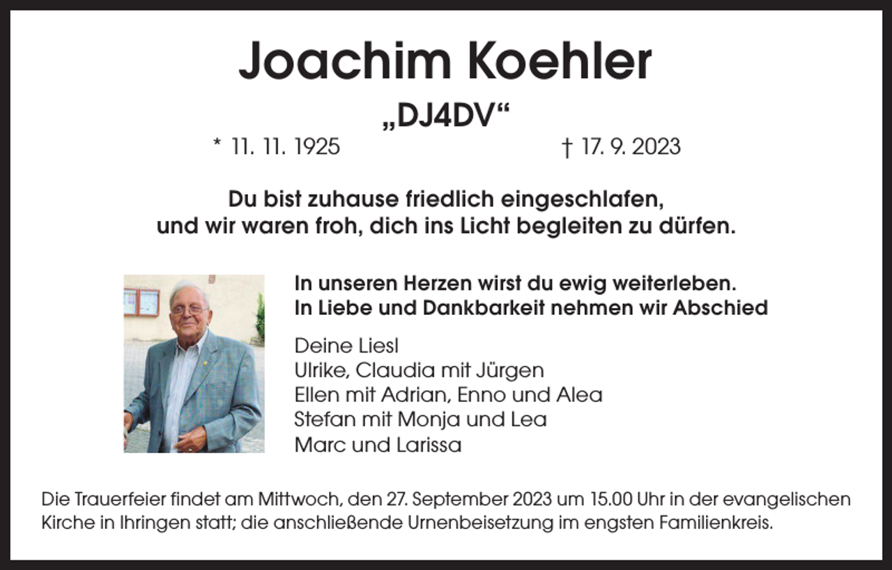 <p>Joachim Koehler<br />„DJ4DV“</p><p>* 11. 11. 1925 † 17. 9. 2023<br />Du bist zuhause friedlich eingeschlafen,<br />und wir waren froh, dich ins Licht begleiten zu dürfen.<br />In unseren Herzen wirst du ewig weiterleben.<br />In Liebe und Dankbarkeit nehmen wir Abschied<br />Deine Liesl<br />Ulrike, Claudia mit Jürgen<br />Ellen mit Adrian, Enno und Alea<br />Stefan mit Monja und Lea<br />Marc und Larissa<br />Die Trauerfeier findet am Mittwoch, den 27. September 2023 um 15.00 Uhr in der evangelischen<br />Kirche in Ihringen statt; die anschließende Urnenbeisetzung im engsten Familienkreis.</p>