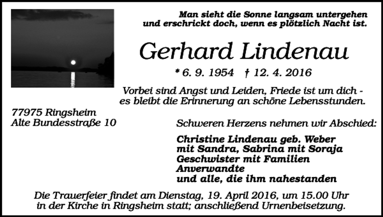 <p>Man sieht die Sonne langsam untergehen<br />und erschrickt doch, wenn es plötzlich Nacht ist.</p><p>Gerhard Lindenau<br />* 6. 9. 1954 † 12. 4. 2016<br />Vorbei sind Angst und Leiden, Friede ist um dich es bleibt die Erinnerung an schöne Lebensstunden.<br />77975 Ringsheim<br />Alte Bundesstraße 10</p><p>Schweren Herzens nehmen wir Abschied:<br />Christine Lindenau geb. Weber<br />mit Sandra, Sabrina mit Soraja<br />Geschwister mit Familien<br />Anverwandte<br />und alle, die ihm nahestanden</p><p>Die Trauerfeier findet am Dienstag, 19. April 2016, um 15.00 Uhr<br />in der Kirche in Ringsheim statt; anschließend Urnenbeisetzung.</p>