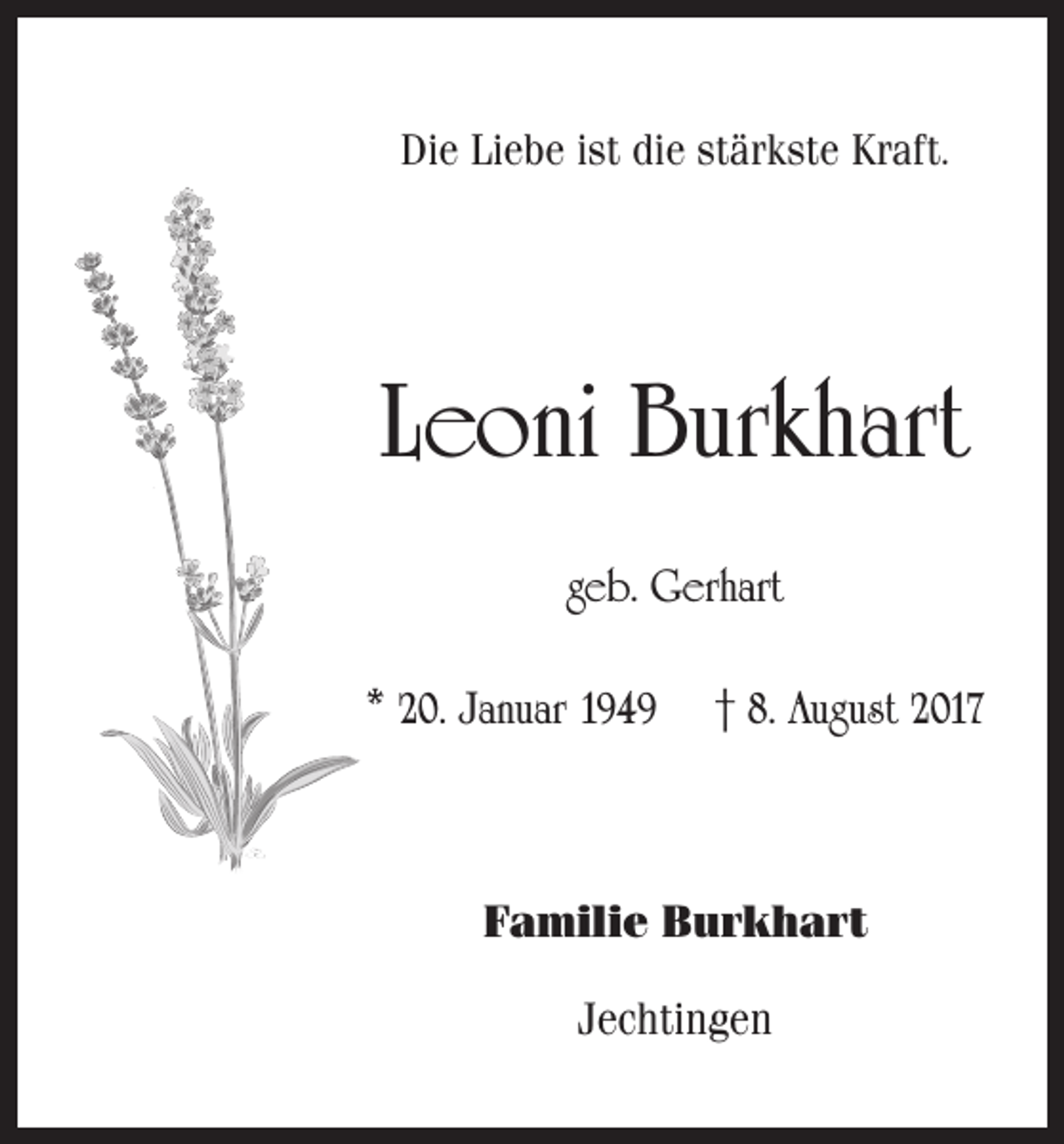 <p>Die Liebe ist die stärkste Kraft.</p><p>Leoni Burkhart<br />geb. Gerhart<br />* 20. Januar 1949 † 8. August 2017</p><p>Familie Burkhart<br />Jechtingen</p>