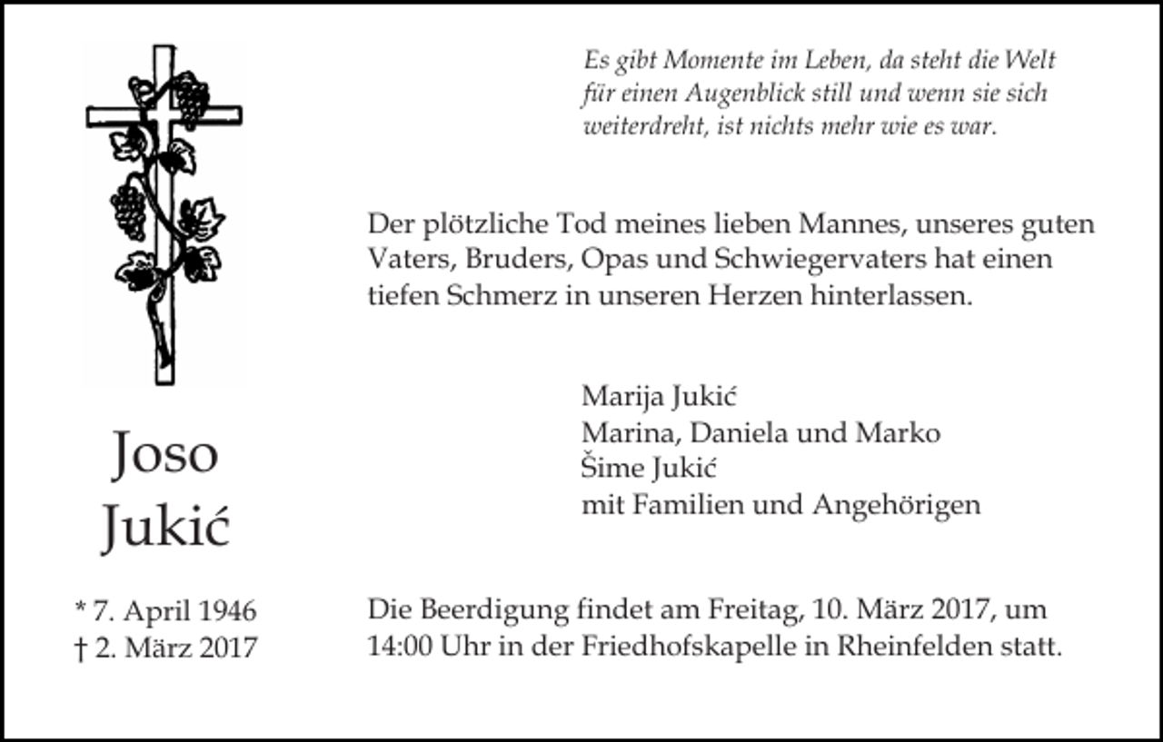 <p>Es gibt Momente im Leben, da steht die Welt<br />für einen Augenblick still und wenn sie sich<br />weiterdreht, ist nichts mehr wie es war.</p><p>Der plötzliche Tod meines lieben Mannes, unseres guten<br />Vaters, Bruders, Opas und Schwiegervaters hat einen<br />tiefen Schmerz in unseren Herzen hinterlassen.</p><p>Joso<br />Jukić<br />* 7. April 1946<br />† 2. März 2017</p><p>Marija Jukić<br />Marina, Daniela und Marko<br />Šime Jukić<br />mit Familien und Angehörigen<br />Die Beerdigung findet am Freitag, 10. März 2017, um<br />14:00 Uhr in der Friedhofskapelle in Rheinfelden statt.</p>
