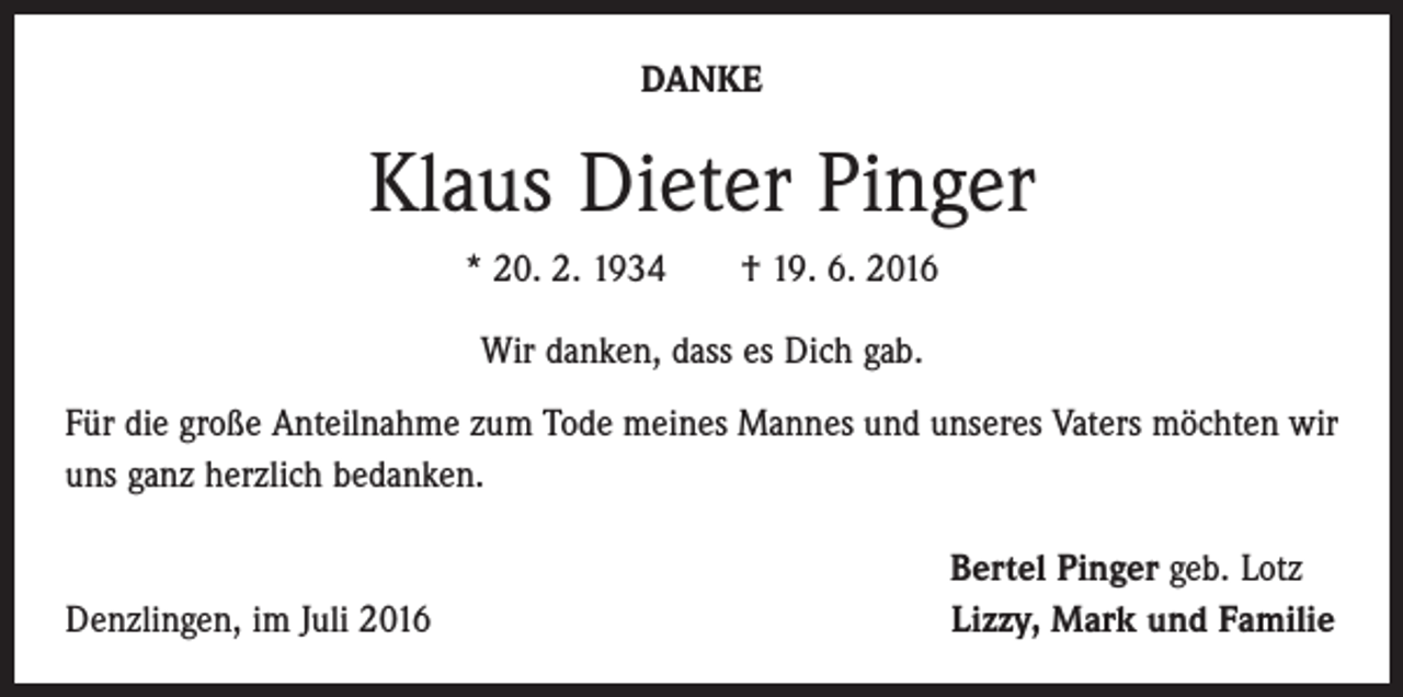 <p>DANKE</p><p>Klaus Dieter Pinger<br />* 20. 2. 1934 † 19. 6. 2016<br />Wir danken, dass es Dich gab.<br />Für die große Anteilnahme zum Tode meines Mannes und unseres Vaters möchten wir<br />uns ganz herzlich bedanken.</p><p>Denzlingen, im Juli 2016</p><p>Bertel Pinger geb. Lotz<br />Lizzy, Mark und Familie</p>