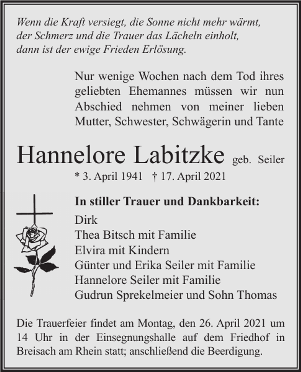 <p>Wenn die Kraft versiegt, die Sonne nicht mehr wärmt,<br />der Schmerz und die Trauer das Lächeln einholt,<br />dann ist der ewige Frieden Erlösung.</p><p>Nur wenige Wochen nach dem Tod ihres<br />geliebten Ehemannes müssen wir nun<br />Abschied nehmen von meiner lieben<br />Mutter, Schwester, Schwägerin und Tante</p><p>Hannelore Labitzke geb. Seiler<br />* 3. April 1941 † 17. April 2021</p><p>In stiller Trauer und Dankbarkeit:<br />Dirk<br />Thea Bitsch mit Familie<br />Elvira mit Kindern<br />Günter und Erika Seiler mit Familie<br />Hannelore Seiler mit Familie<br />Gudrun Sprekelmeier und Sohn Thomas<br />Die Trauerfeier findet am Montag, den 26. April 2021 um<br />14 Uhr in der Einsegnungshalle auf dem Friedhof in<br />Breisach am Rhein statt; anschließend die Beerdigung.</p>