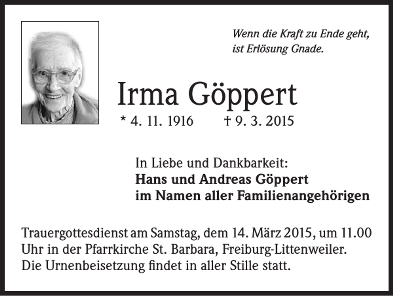 <p>Wenn die Kraft zu Ende geht,<br />ist Erlösung Gnade.</p><p>Irma Göppert<br />* 4. 11. 1916 † 9. 3. 2015</p><p>In Liebe und Dankbarkeit:<br />Hans und Andreas Göppert<br />im Namen aller Familienangehörigen<br />Trauergottesdienst am Samstag, dem 14. März 2015, um 11.00<br />Uhr in der Pfarrkirche St. Barbara, Freiburg-Littenweiler.<br />Die Urnenbeisetzung findet in aller Stille statt.</p>