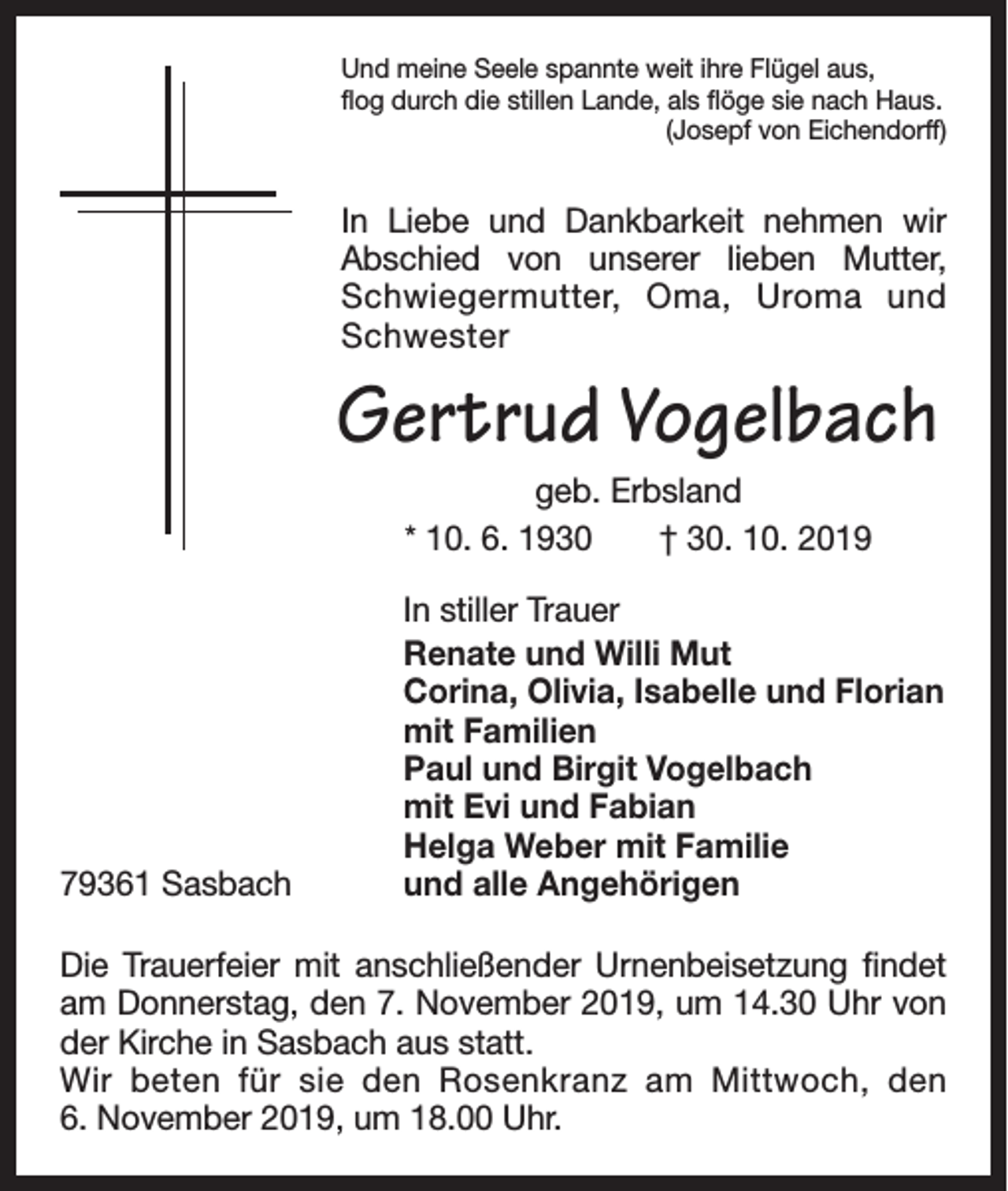 <p>Und meine Seele spannte weit ihre Flügel aus,<br />flog durch die stillen Lande, als flöge sie nach Haus.</p><p>(Josepf von Eichendorff)</p><p>In Liebe und Dankbarkeit nehmen wir<br />Abschied von unserer lieben Mutter,<br />Schwiegermutter, Oma, Uroma und<br />Schwester</p><p>Gertrud Vogelbach<br />geb. Erbsland<br />* 10. 6. 1930 † 30. 10. 2019</p><p>In stiller Trauer</p><p>Renate und Willi Mut<br />Corina, Olivia, Isabelle und Florian<br />mit Familien<br />Paul und Birgit Vogelbach<br />mit Evi und Fabian<br />Helga Weber mit Familie<br />79361 Sasbach<br />und alle Angehörigen<br />Die Trauerfeier mit anschließender Urnenbeisetzung f­indet<br />am Donnerstag, den 7. November 2019, um 14.30 Uhr von<br />der Kirche in Sasbach aus statt.<br />Wir beten für sie den Rosenkranz am Mittwoch, den<br />6. November 2019, um 18.00 Uhr.</p>