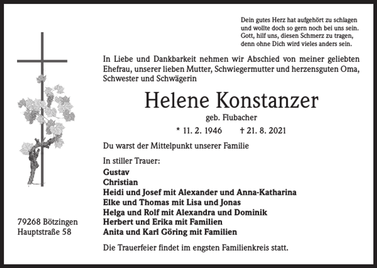 <p>Dein gutes Herz hat aufgehört zu schlagen<br />und wollte doch so gern noch bei uns sein.<br />Gott, hilf uns, diesen Schmerz zu tragen,<br />denn ohne Dich wird vieles anders sein.</p><p>In Liebe und Dankbarkeit nehmen wir Abschied von meiner geliebten<br />Ehefrau, unserer lieben Mutter, Schwiegermutter und herzensguten Oma,<br />Schwester und Schwägerin</p><p>Helene Konstanzer<br />geb. Flubacher<br />* 11. 2. 1946 † 21. 8. 2021</p><p>Du warst der Mittelpunkt unserer Familie</p><p>79268 Bötzingen<br />Hauptstraße 58</p><p>In stiller Trauer:<br />Gustav<br />Christian<br />Heidi und Josef mit Alexander und Anna-Katharina<br />Elke und Thomas mit Lisa und Jonas<br />Helga und Rolf mit Alexandra und Dominik<br />Herbert und Erika mit Familien<br />Anita und Karl Göring mit Familien<br />Die Trauerfeier findet im engsten Familienkreis statt.</p>