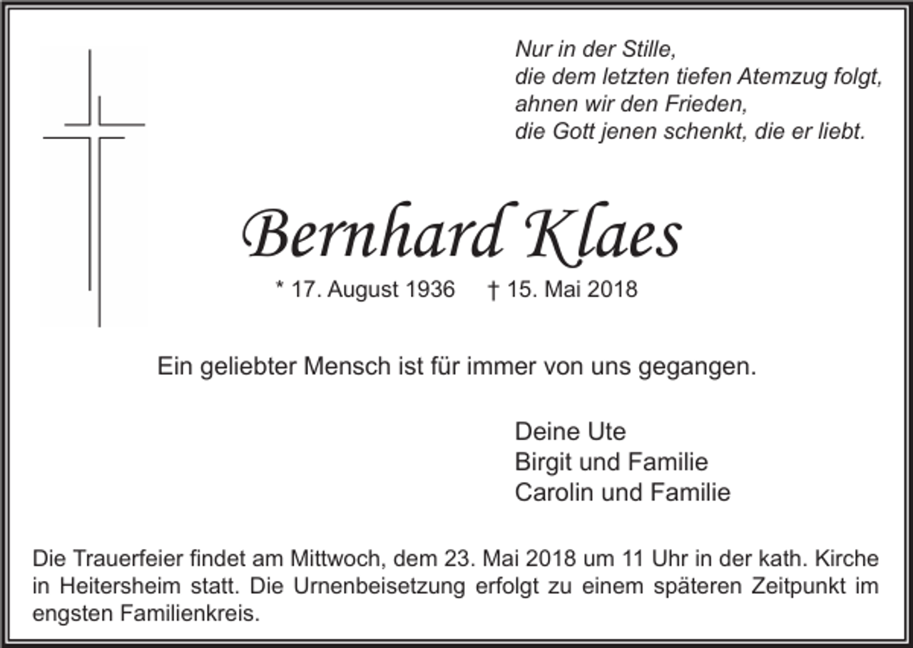 <p>N ur i in<br />Nur<br />n dder<br />er Still<br />Stille,<br />e,<br />die<br />di<br />e ddem<br />e m l letzten<br />et zt e n titiefen<br />ef e n Atemzug<br />At e m z u g ffolgt,<br />ol gt,<br />aahnen<br />h n e n wir<br />wir dden<br />e n Frieden,<br />Fri e d e n,<br />die<br />die<br />erliliebt.<br />di<br />e Gott<br />G ott j jenen<br />e n e n sschenkt,<br />c h e n kt, di<br />e er<br />e bt.</p><p>Bernhard<br />Ber<br />n h ar d Klaes<br />Kl aes<br />* 17.<br />1 7. August<br />A u g u st</p><p>†† 15.<br />1 5. Mai<br />M ai</p><p>Ein<br />Ei<br />n ggeliebter<br />eli e bt er Mensch<br />M e n s c h i ist<br />st f für<br />ür i immer<br />m m er vvon<br />o n uuns<br />n s ggegangen.<br />e g a n g e n.<br />D ei n e Ut<br />Deine<br />Ute<br />e<br />Bir<br />git uund<br />n d FFamilie<br />a mili e<br />Birgit<br />CCarolin<br />ar oli n uund<br />n d FFamilie<br />a mili e<br />Di e TrTrauerfeier<br />Die<br />a u erf ei er fifindet<br />n d et aam<br />m Mittwoch,<br />Mitt w o c h, ddem<br />e m 223.<br />3. Mai<br />M ai 22018<br />0 1 8 uum<br />m 11 UUhr<br />hr i in<br />n dder<br />er kkath.<br />at h. Kir<br />Kirche<br />che<br />iinn Heitersheim<br />H eit er s h ei m statt.<br />st att. Die<br />Di e Urnenbeisetzung<br />Ur n e n b ei s et z u n g erfolgt<br />erf ol gt zu<br />z u einem<br />ei n e m späteren<br />s p ät er e n Zeitpunkt<br />Z eit p u n kt iimm<br />eengsten<br />n g st e n Familienkreis.<br />F a mili e n kr ei s.</p>