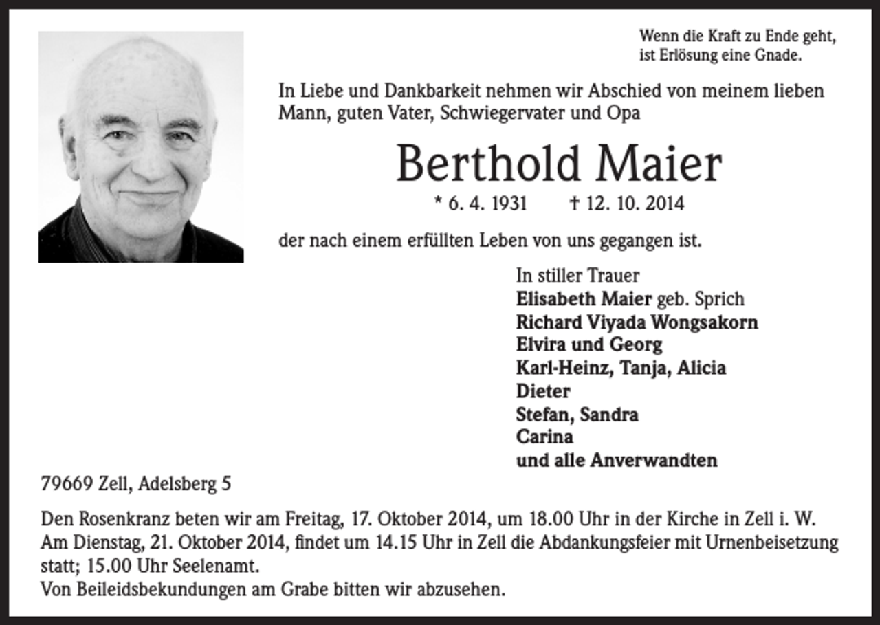 <p>Wenn die Kraft zu Ende geht,<br />ist Erlösung eine Gnade.</p><p>In Liebe und Dankbarkeit nehmen wir Abschied von meinem lieben<br />Mann, guten Vater, Schwiegervater und Opa</p><p>Berthold Maier<br />* 6. 4. 1931 † 12. 10. 2014</p><p>der nach einem erfüllten Leben von uns gegangen ist.</p><p>In stiller Trauer<br />Elisabeth Maier geb. Sprich<br />Richard Viyada Wongsakorn<br />Elvira und Georg<br />Karl-Heinz, Tanja, Alicia<br />Dieter<br />Stefan, Sandra<br />Carina<br />und alle Anverwandten<br />79669 Zell, Adelsberg 5<br />Den Rosenkranz beten wir am Freitag, 17. Oktober 2014, um 18.00 Uhr in der Kirche in Zell i. W.<br />Am Dienstag, 21. Oktober 2014, findet um 14.15 Uhr in Zell die Abdankungsfeier mit Urnenbeisetzung<br />statt; 15.00 Uhr Seelenamt.<br />Von Beileidsbekundungen am Grabe bitten wir abzusehen.</p>