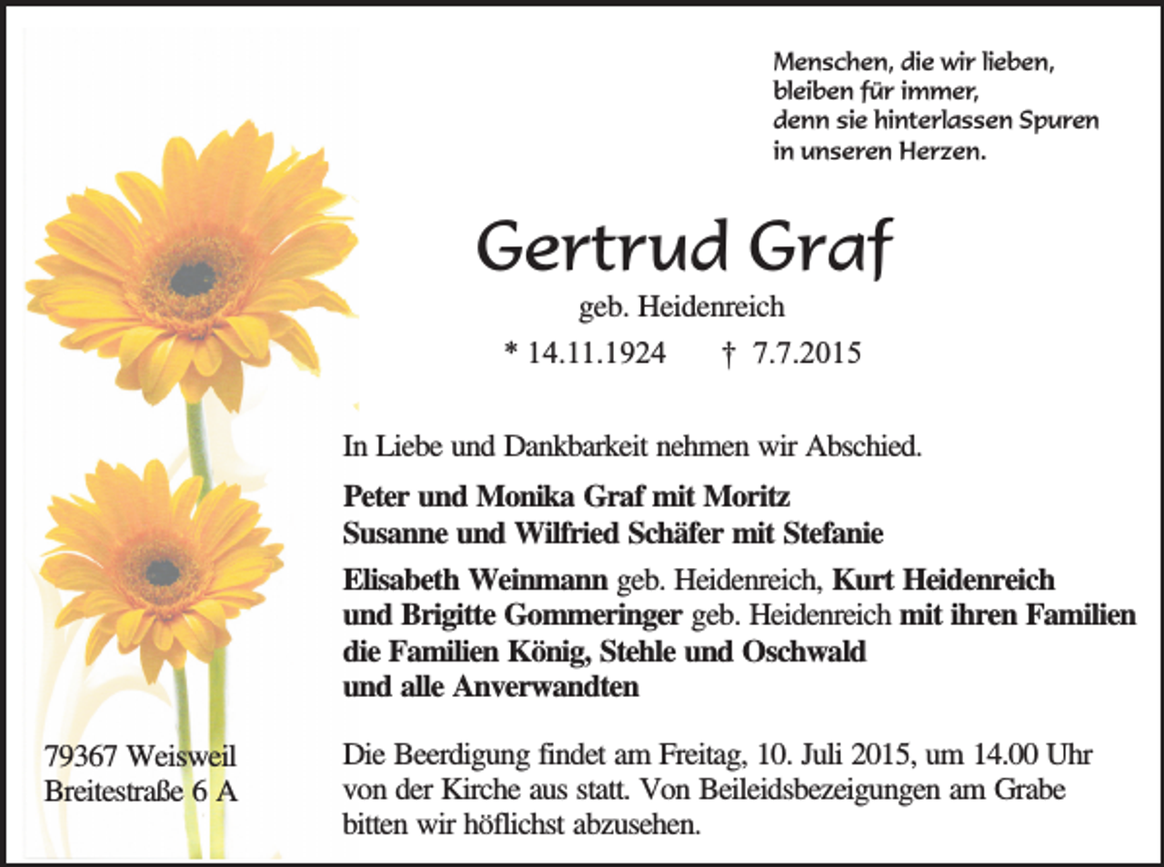 <p>Menschen, die wir lieben,<br />bleiben für immer,<br />denn sie hinterlassen Spuren<br />in unseren Herzen.</p><p>Gertrud Graf<br />geb. Heidenreich<br />* 14.11.1924<br />† 7.7.2015</p><p>In Liebe und Dankbarkeit nehmen wir Abschied.<br />Peter und Monika Graf mit Moritz<br />Susanne und Wilfried Schäfer mit Stefanie<br />Elisabeth Weinmann geb. Heidenreich, Kurt Heidenreich<br />und Brigitte Gommeringer geb. Heidenreich mit ihren Familien<br />die Familien König, Stehle und Oschwald<br />und alle Anverwandten<br />79367 Weisweil<br />Breitestraße 6 A</p><p>Die Beerdigung findet am Freitag, 10. Juli 2015, um 14.00 Uhr<br />von der Kirche aus statt. Von Beileidsbezeigungen am Grabe<br />bitten wir höflichst abzusehen.</p>