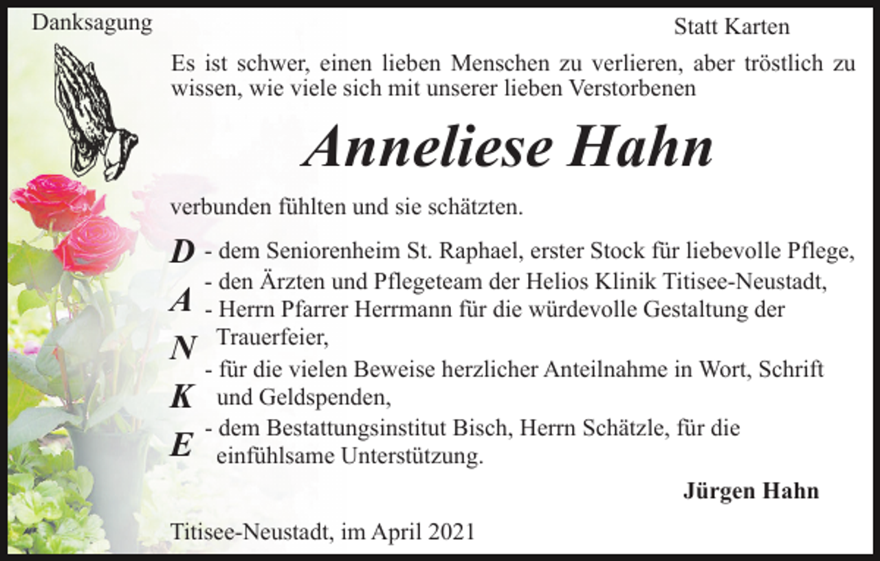 <p>Danksagung</p><p>Statt Karten<br />Es ist schwer, einen lieben Menschen zu verlieren, aber tröstlich zu<br />wissen, wie viele sich mit unserer lieben Verstorbenen</p><p>Anneliese Hahn<br />verbunden fühlten und sie schätzten.</p><p>D - dem Seniorenheim St. Raphael, erster Stock für liebevolle Pflege,<br />- den Ärzten und Pflegeteam der Helios Klinik Titisee-Neustadt,<br />A - Herrn Pfarrer Herrmann für die würdevolle Gestaltung der<br />N - Trauerfeier,<br />für die vielen Beweise herzlicher Anteilnahme in Wort, Schrift<br />und<br />Geldspenden,<br />K<br />- dem Bestattungsinstitut Bisch, Herrn Schätzle, für die<br />E einfühlsame Unterstützung.<br />Jürgen Hahn<br />Titisee-Neustadt, im April 2021</p>