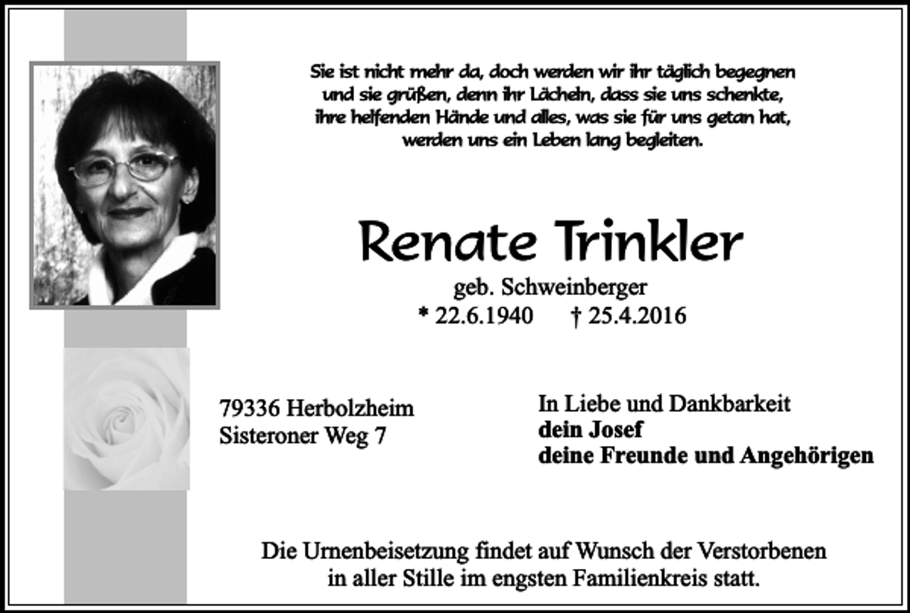 <p>Sie ist nicht mehr da, doch werden wir ihr täglich begegnen<br />und sie grüßen, denn ihr Lächeln, dass sie uns schenkte,<br />ihre helfenden Hände und alles, was sie für uns getan hat,<br />werden uns ein Leben lang begleiten.</p><p>Renate Trinkler<br />geb. Schweinberger<br />* 22.6.1940<br />† 25.4.2016</p><p>79336 Herbolzheim<br />Sisteroner Weg 7</p><p>In Liebe und Dankbarkeit<br />dein Josef<br />deine Freunde und Angehörigen</p><p>Die Urnenbeisetzung findet auf Wunsch der Verstorbenen<br />in aller Stille im engsten Familienkreis statt.</p>