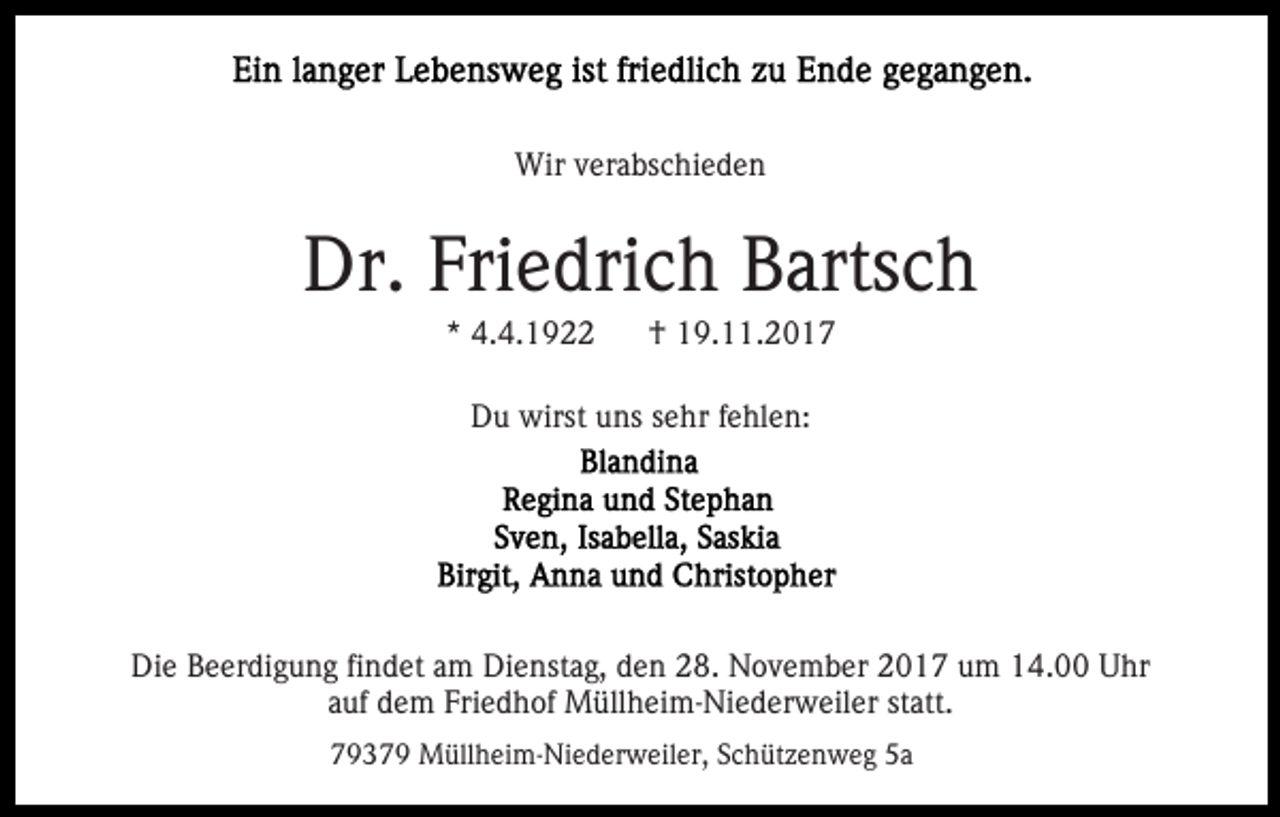 <p>Wir verabschieden</p><p>Dr. Friedrich Bartsch<br />* 4.4.1922</p><p>† 19.11.2017</p><p>Du wirst uns sehr fehlen:</p><p>Die Beerdigung findet am Dienstag, den 28. November 2017 um 14.00 Uhr<br />auf dem Friedhof Müllheim-Niederweiler statt.<br />79379 Müllheim-Niederweiler, Schützenweg 5a</p>