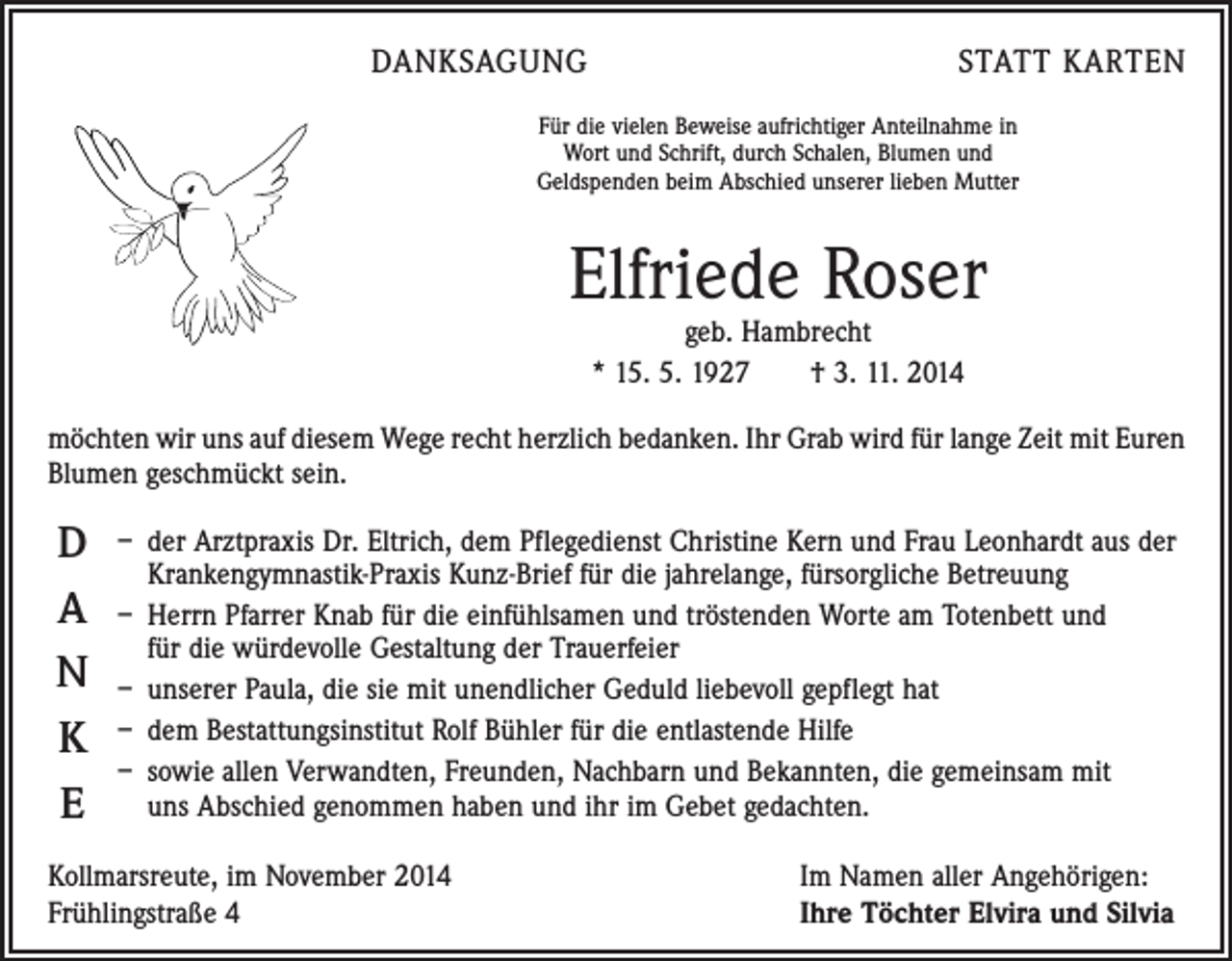 <p>DANKSAGUNG</p><p>STATT KARTEN</p><p>Für die vielen Beweise aufrichtiger Anteilnahme in<br />Wort und Schrift, durch Schalen, Blumen und<br />Geldspenden beim Abschied unserer lieben Mutter</p><p>Elfriede Roser<br />geb. Hambrecht<br />* 15. 5. 1927 † 3. 11. 2014</p><p>möchten wir uns auf diesem Wege recht herzlich bedanken. Ihr Grab wird für lange Zeit mit Euren<br />Blumen geschmückt sein.</p><p>D<br />A<br />N<br />K<br />E</p><p>– der Arztpraxis Dr. Eltrich, dem Pflegedienst Christine Kern und Frau Leonhardt aus der<br />Krankengymnastik-Praxis Kunz-Brief für die jahrelange, fürsorgliche Betreuung<br />– Herrn Pfarrer Knab für die einfühlsamen und tröstenden Worte am Totenbett und<br />für die würdevolle Gestaltung der Trauerfeier<br />– unserer Paula, die sie mit unendlicher Geduld liebevoll gepflegt hat<br />– dem Bestattungsinstitut Rolf Bühler für die entlastende Hilfe<br />– sowie allen Verwandten, Freunden, Nachbarn und Bekannten, die gemeinsam mit<br />uns Abschied genommen haben und ihr im Gebet gedachten.</p><p>Kollmarsreute, im November 2014<br />Frühlingstraße 4</p><p>Im Namen aller Angehörigen:<br />Ihre Töchter Elvira und Silvia</p>