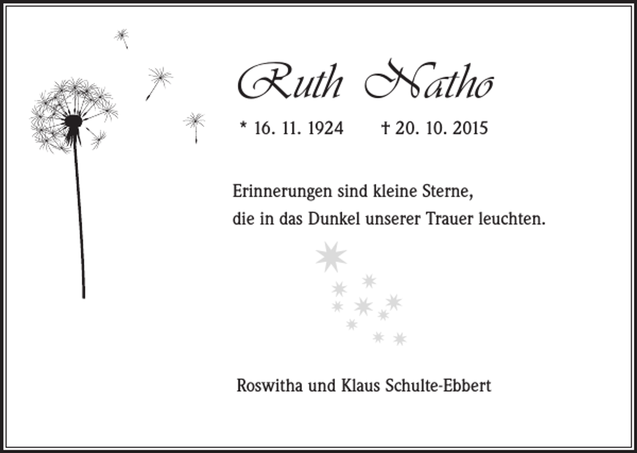 <p>Ruth Natho<br />* 16. 11. 1924 † 20. 10. 2015<br />Erinnerungen sind kleine Sterne,<br />die in das Dunkel unserer Trauer leuchten.</p><p>✷✷<br />✷<br />✷</p><p>✷ ✷✷</p><p>✷</p><p>✷</p><p>✷</p><p>Roswitha und Klaus Schulte-Ebbert</p>