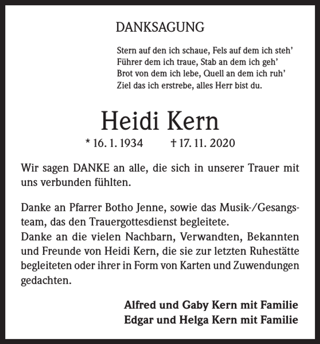 <p>DANKSAGUNG<br />Stern auf den ich schaue, Fels auf dem ich steh’<br />Führer dem ich traue, Stab an dem ich geh’<br />Brot von dem ich lebe, Quell an dem ich ruh’<br />Ziel das ich erstrebe, alles Herr bist du.</p><p>Heidi Kern</p><p>* 16. 1. 1934</p><p>† 17. 11. 2020</p><p>Wir sagen DANKE an alle, die sich in unserer Trauer mit<br />uns verbunden fühlten.<br />Danke an Pfarrer Botho Jenne, sowie das Musik-/Gesangsteam, das den Trauergottesdienst begleitete.<br />Danke an die vielen Nachbarn, Verwandten, Bekannten<br />und Freunde von Heidi Kern, die sie zur letzten Ruhestätte<br />begleiteten oder ihrer in Form von Karten und Zuwendungen<br />gedachten.<br />Alfred und Gaby Kern mit Familie<br />Edgar und Helga Kern mit Familie</p>