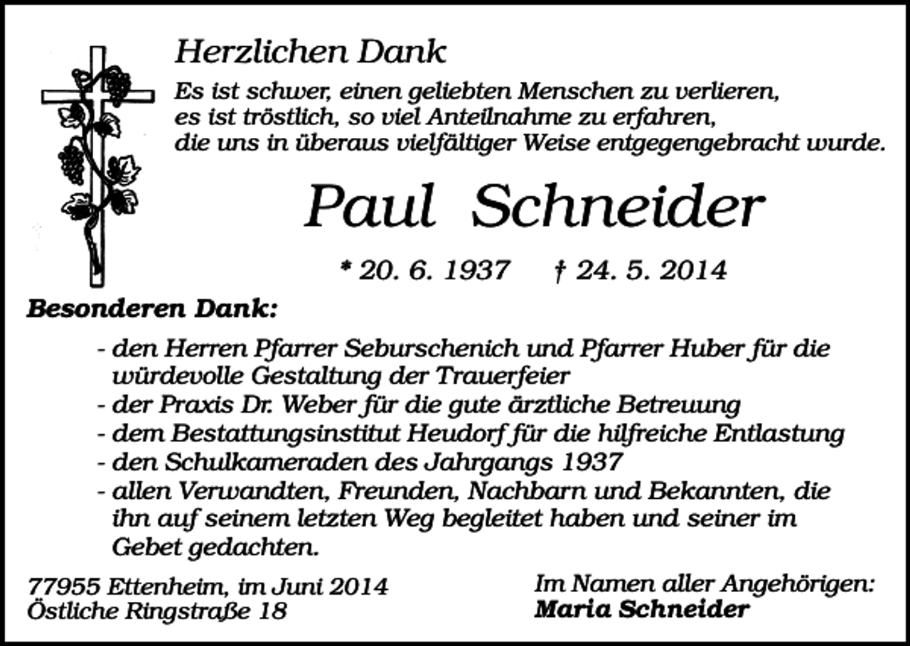 <p>Herzlichen Dank<br />Es ist schwer, einen geliebten Menschen zu verlieren,<br />es ist tröstlich, so viel Anteilnahme zu erfahren,<br />die uns in überaus vielfältiger Weise entgegengebracht wurde.</p><p>Paul Schneider<br />* 20. 6. 1937</p><p>† 24. 5. 2014</p><p>Besonderen Dank:<br />- den Herren Pfarrer Seburschenich und Pfarrer Huber für die<br />würdevolle Gestaltung der Trauerfeier<br />- der Praxis Dr. Weber für die gute ärztliche Betreuung<br />- dem Bestattungsinstitut Heudorf für die hilfreiche Entlastung<br />- den Schulkameraden des Jahrgangs 1937<br />- allen Verwandten, Freunden, Nachbarn und Bekannten, die<br />ihn auf seinem letzten Weg begleitet haben und seiner im<br />Gebet gedachten.<br />Im Namen aller Angehörigen:<br />77955 Ettenheim, im Juni 2014<br />Maria Schneider<br />Östliche Ringstraße 18</p>