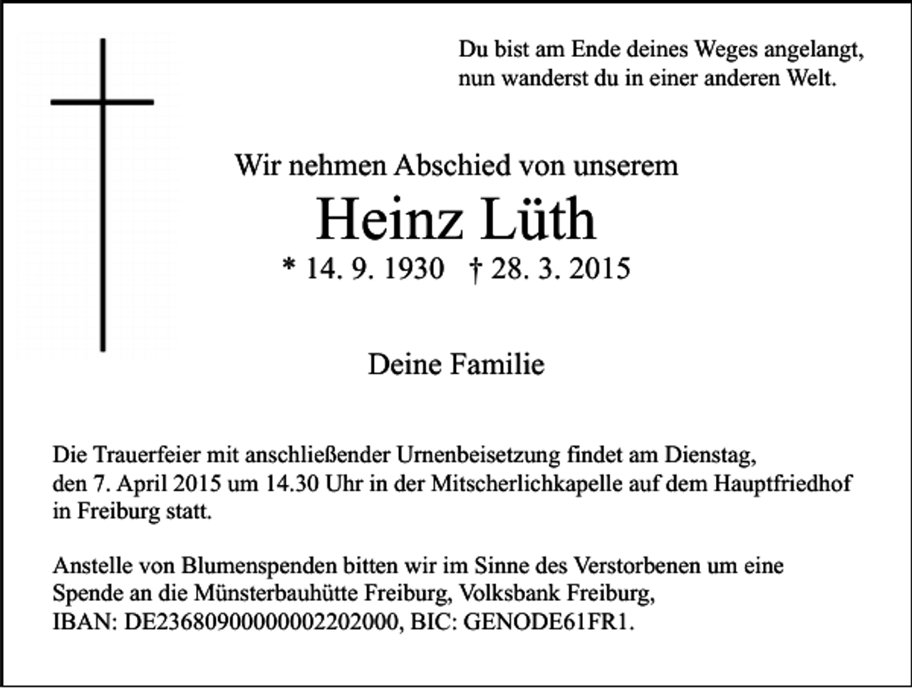 <p>Du bist am Ende deines Weges angelangt,<br />nun wanderst du in einer anderen Welt.</p><p>Wir nehmen Abschied von unserem</p><p>Heinz Lüth</p><p>* 14. 9. 1930 † 28. 3. 2015<br />Deine Familie<br />Die Trauerfeier mit anschließender Urnenbeisetzung findet am Dienstag,<br />den 7. April 2015 um 14.30 Uhr in der Mitscherlichkapelle auf dem Hauptfriedhof<br />in Freiburg statt.<br />Anstelle von Blumenspenden bitten wir im Sinne des Verstorbenen um eine<br />Spende an die Münsterbauhütte Freiburg, Volksbank Freiburg,<br />IBAN: DE23680900000002202000, BIC: GENODE61FR1.</p>
