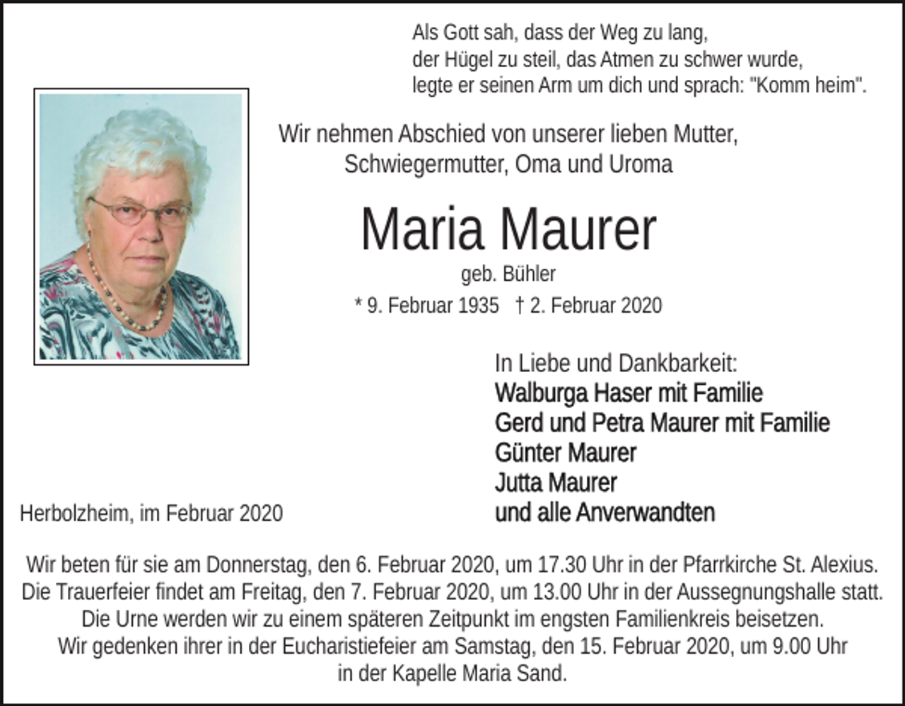 <p>Als Gott sah, dass der Weg zu lang,<br />der Hügel zu steil, das Atmen zu schwer wurde,<br />legte er seinen Arm um dich und sprach: "Komm heim".</p><p>Wir nehmen Abschied von unserer lieben Mutter,<br />Schwiegermutter, Oma und Uroma</p><p>Maria Maurer</p><p>geb. Bühler<br />* 9. Februar 1935 † 2. Februar 2020</p><p>In Liebe und Dankbarkeit:</p><p>Herbolzheim, im Februar 2020<br />Wir beten für sie am Donnerstag, den 6. Februar 2020, um 17.30 Uhr in der Pfarrkirche St. Alexius.<br />Die Trauerfeier findet am Freitag, den 7. Februar 2020, um 13.00 Uhr in der Aussegnungshalle statt.<br />Die Urne werden wir zu einem späteren Zeitpunkt im engsten Familienkreis beisetzen.<br />Wir gedenken ihrer in der Eucharistiefeier am Samstag, den 15. Februar 2020, um 9.00 Uhr<br />in der Kapelle Maria Sand.</p>