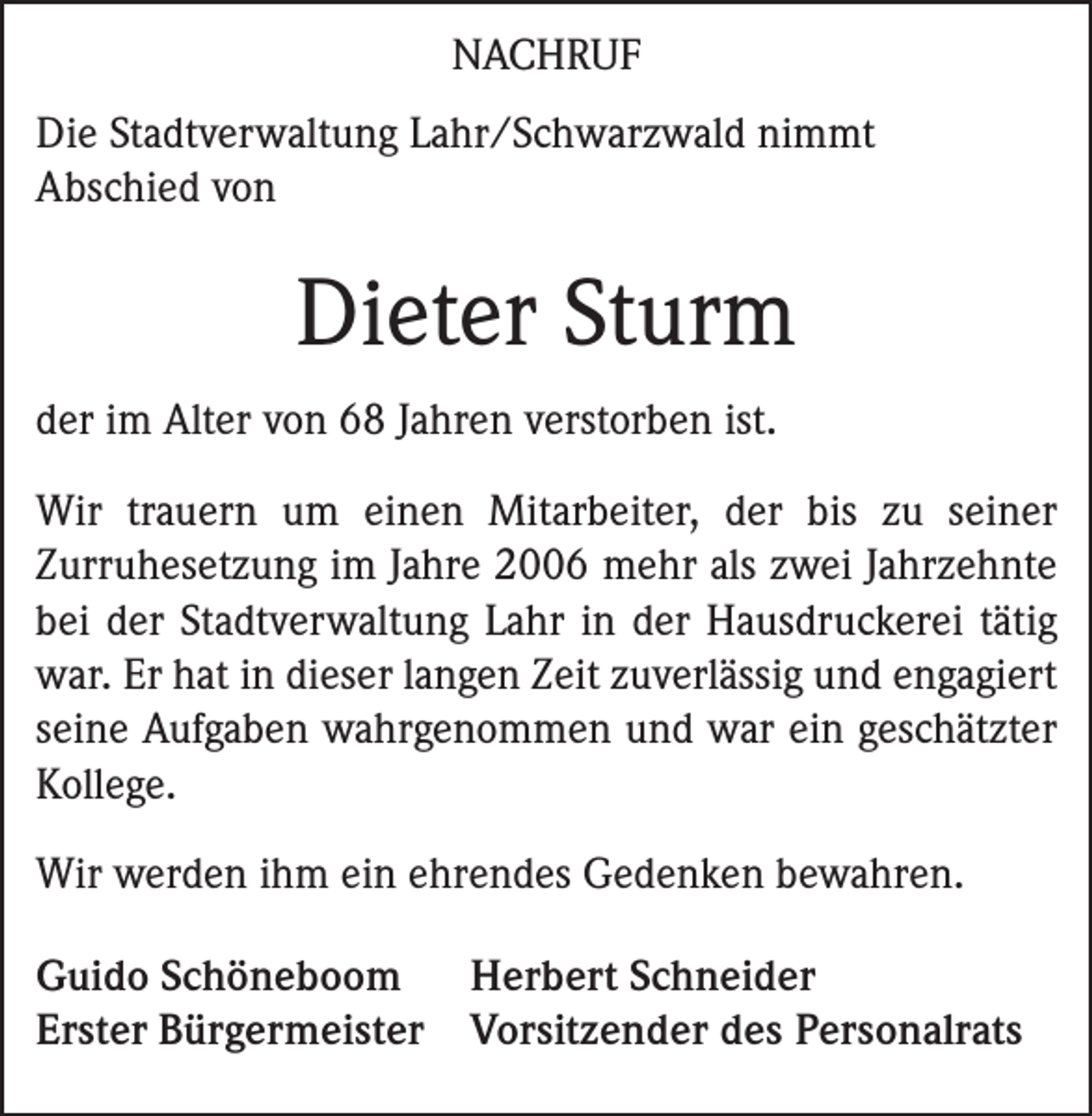 <p>NACHRUF<br />Die Stadtverwaltung Lahr/Schwarzwald nimmt<br />Abschied von</p><p>Dieter Sturm<br />der im Alter von 68 Jahren verstorben ist.<br />Wir trauern um einen Mitarbeiter, der bis zu seiner<br />­Zurruhesetzung im Jahre 2006 mehr als zwei Jahrzehnte<br />bei der Stadtverwaltung Lahr in der Hausdruckerei tätig<br />war. Er hat in dieser langen Zeit zuverlässig und engagiert<br />seine Aufgaben wahrgenommen und war ein geschätzter<br />Kollege.<br />Wir werden ihm ein ehrendes Gedenken bewahren.<br />Guido Schöneboom Herbert Schneider<br />Erster Bürgermeister Vorsitzender des Personalrats</p>