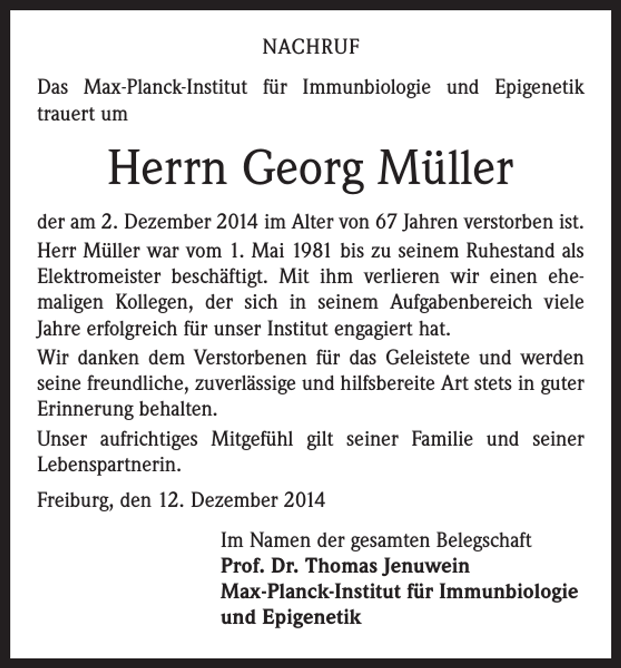 <p>NACHRUF<br />Das Max-Planck-Institut für Immunbiologie und Epigenetik<br />­trauert um</p><p>Herrn Georg Müller<br />der am 2. Dezember 2014 im Alter von 67 Jahren verstorben ist.<br />Herr Müller war vom 1. Mai 1981 bis zu seinem Ruhestand als<br />Elektromeister beschäftigt. Mit ihm verlieren wir einen ehe­<br />maligen Kollegen, der sich in seinem Aufgabenbereich viele<br />­Jahre erfolgreich für unser Institut engagiert hat.<br />Wir danken dem Verstorbenen für das Geleistete und werden<br />seine freundliche, zuverlässige und hilfsbereite Art stets in guter<br />Erinnerung behalten.<br />Unser aufrichtiges Mitgefühl gilt seiner Familie und seiner<br />Lebenspartnerin.<br />Freiburg, den 12. Dezember 2014<br />Im Namen der gesamten Belegschaft<br />Prof. Dr. Thomas Jenuwein<br />Max-Planck-Institut für Immunbiologie<br />und Epigenetik</p>