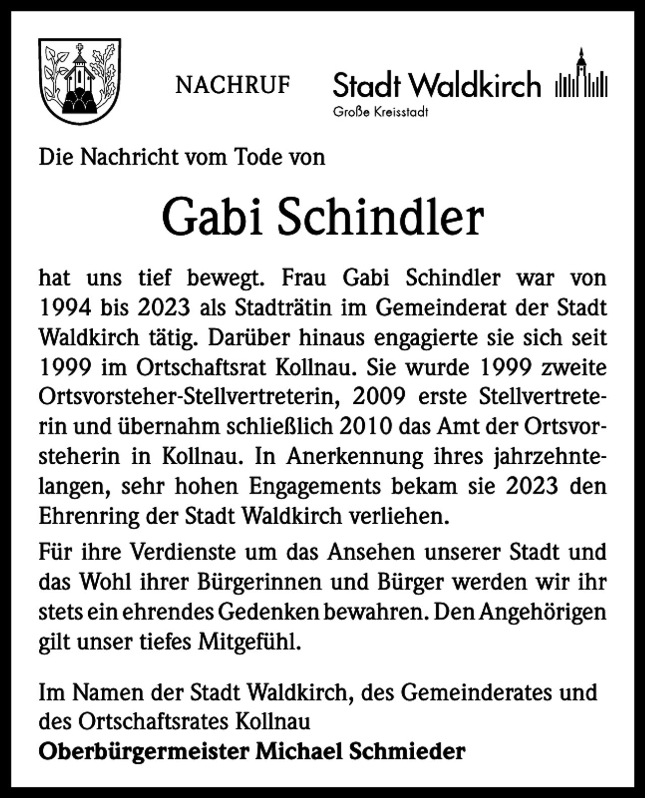 <p>NACHRUF<br />Die Nachricht vom Tode von</p><p>Gabi Schindler<br />hat uns tief bewegt. Frau Gabi Schindler war von<br />1994 bis 2023 als Stadträtin im Gemeinderat der Stadt<br />Waldkirch tätig. Darüber hinaus engagierte sie sich seit<br />1999 im Ortschaftsrat Kollnau. Sie wurde 1999 zweite<br />Ortsvorsteher-Stellvertreterin, 2009 erste Stellvertreterin und übernahm schließlich 2010 das Amt der Ortsvorsteherin in Kollnau. In Anerkennung ihres jahrzehnte­<br />langen, sehr hohen Engagements bekam sie 2023 den<br />Ehrenring der Stadt Waldkirch verliehen.<br />Für ihre Verdienste um das Ansehen unserer Stadt und<br />das Wohl ihrer Bürgerinnen und Bürger werden wir ihr<br />stets ein ehrendes Gedenken bewahren. Den ­Angehörigen<br />gilt unser tiefes Mitgefühl.<br />Im Namen der Stadt Waldkirch, des Gemeinderates und<br />des Ortschaftsrates Kollnau<br />Oberbürgermeister Michael Schmieder</p>