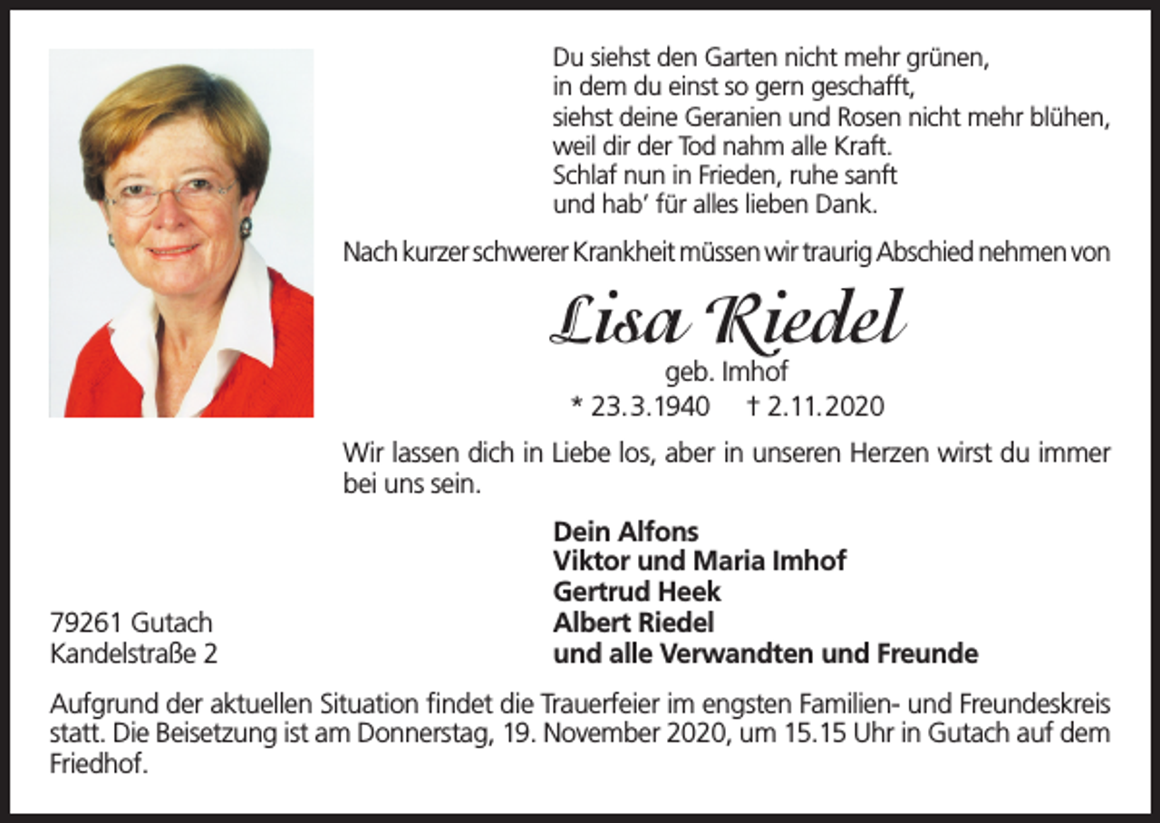 <p>Du siehst den Garten nicht mehr grünen,<br />in dem du einst so gern geschafft,<br />siehst deine Geranien und Rosen nicht mehr blühen,<br />weil dir der Tod nahm alle Kraft.<br />Schlaf nun in Frieden, ruhe sanft<br />und hab’ für alles lieben Dank.</p><p>Nach kurzer schwerer Krankheit müssen wir traurig Abschied nehmen von</p><p>Lisa Riedel<br />geb. Imhof<br />* 23.3.1940 † 2.11.2020</p><p>Wir lassen dich in Liebe los, aber in unseren Herzen wirst du immer<br />bei uns sein.</p><p>79261 Gutach<br />Kandelstraße 2</p><p>Dein Alfons<br />Viktor und Maria Imhof<br />Gertrud Heek<br />Albert Riedel<br />und alle Verwandten und Freunde</p><p>Aufgrund der aktuellen Situation findet die Trauerfeier im engsten Familien- und Freundeskreis<br />statt. Die Beisetzung ist am Donnerstag, 19. November 2020, um 15.15 Uhr in Gutach auf dem<br />Friedhof.</p>