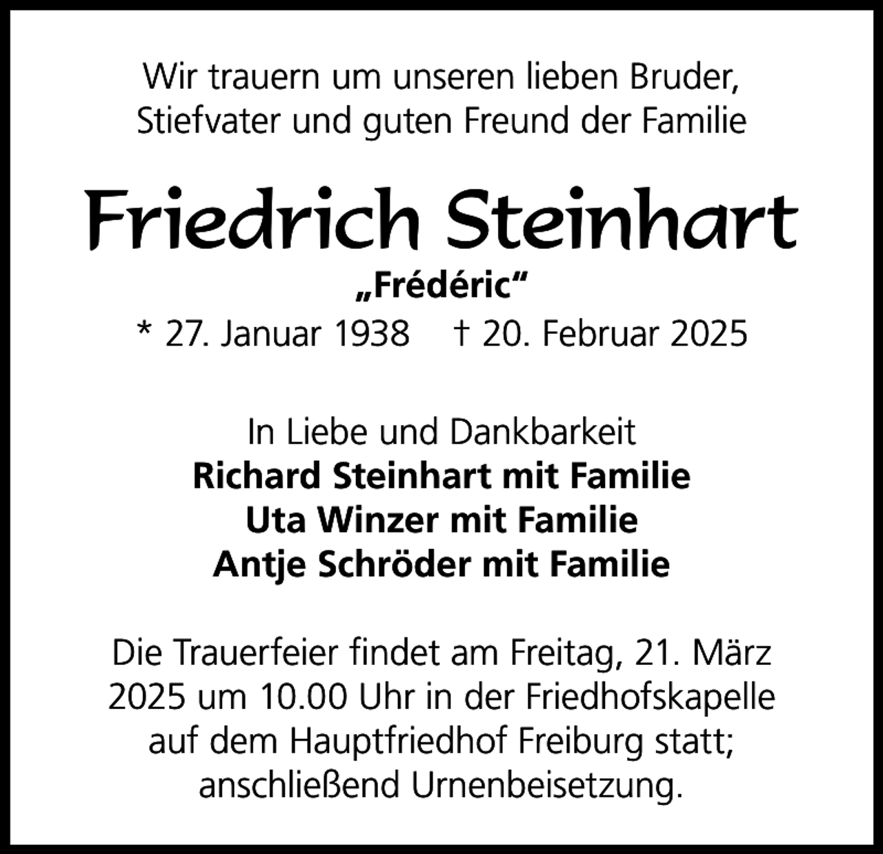 <p>Wir trauern um unseren lieben Bruder,<br />Stiefvater und guten Freund der Familie</p><p>Friedrich Steinhart<br />„Frédéric“<br />* 27. Januar 1938 † 20. Februar 2025<br />In Liebe und Dankbarkeit<br />Richard Steinhart mit Familie<br />Uta Winzer mit Familie<br />Antje Schröder mit Familie<br />Die Trauerfeier findet am Freitag, 21. März<br />2025 um 10.00 Uhr in der Friedhofskapelle<br />auf dem Hauptfriedhof Freiburg statt;<br />anschließend Urnenbeisetzung.</p>