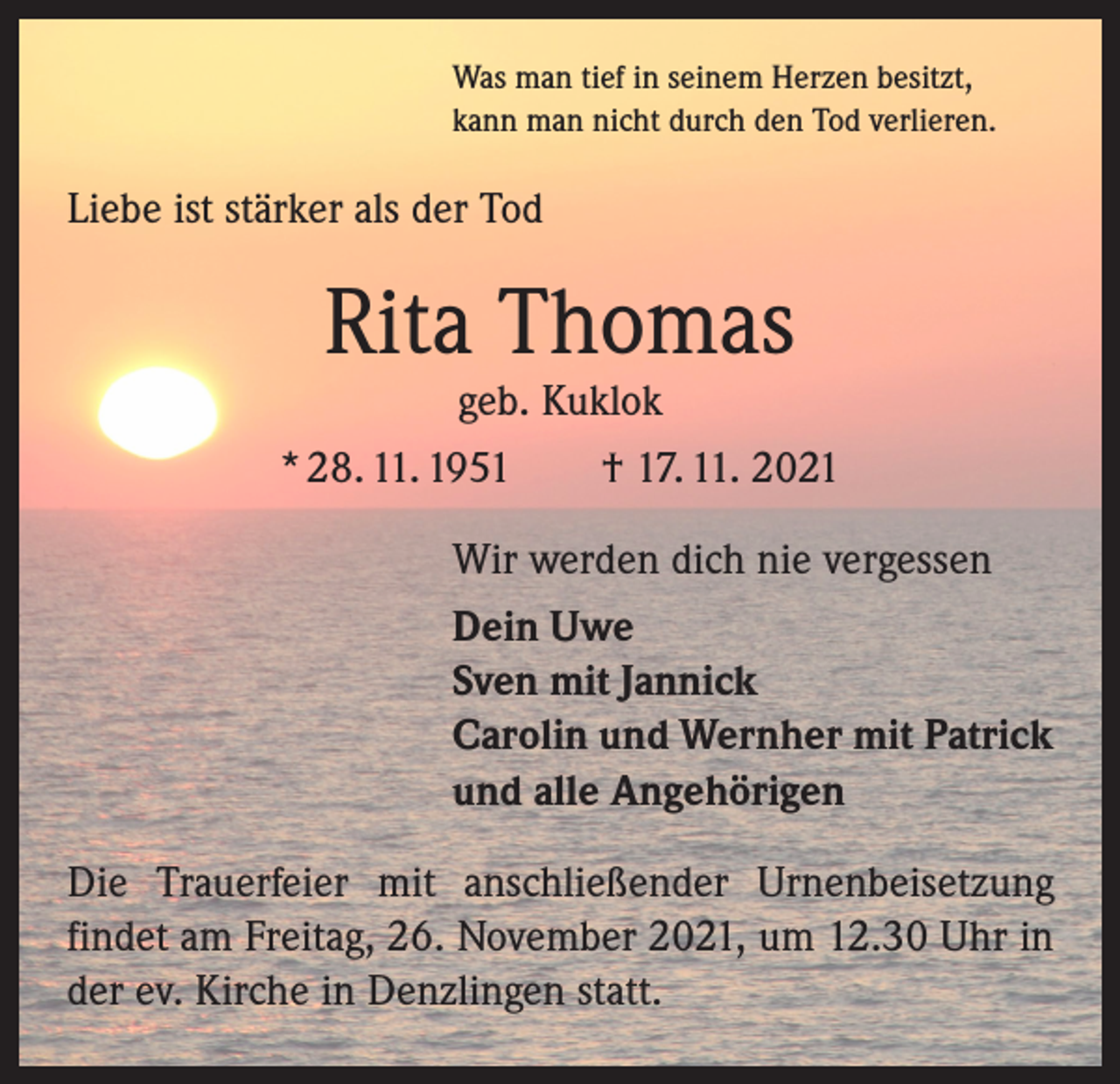 <p>Was man tief in seinem Herzen besitzt,<br />kann man nicht durch den Tod verlieren.</p><p>Liebe ist stärker als der Tod</p><p>Rita Thomas</p><p>geb. Kuklok<br />* 28. 11. 1951 † 17. 11. 2021<br />Wir werden dich nie vergessen<br />Dein Uwe<br />Sven mit Jannick<br />Carolin und Wernher mit Patrick<br />und alle Angehörigen<br />Die Trauerfeier mit anschließender Urnenbeisetzung<br />­findet am Freitag, 26. November 2021, um 12.30 Uhr in<br />der ev. Kirche in Denzlingen statt.</p>