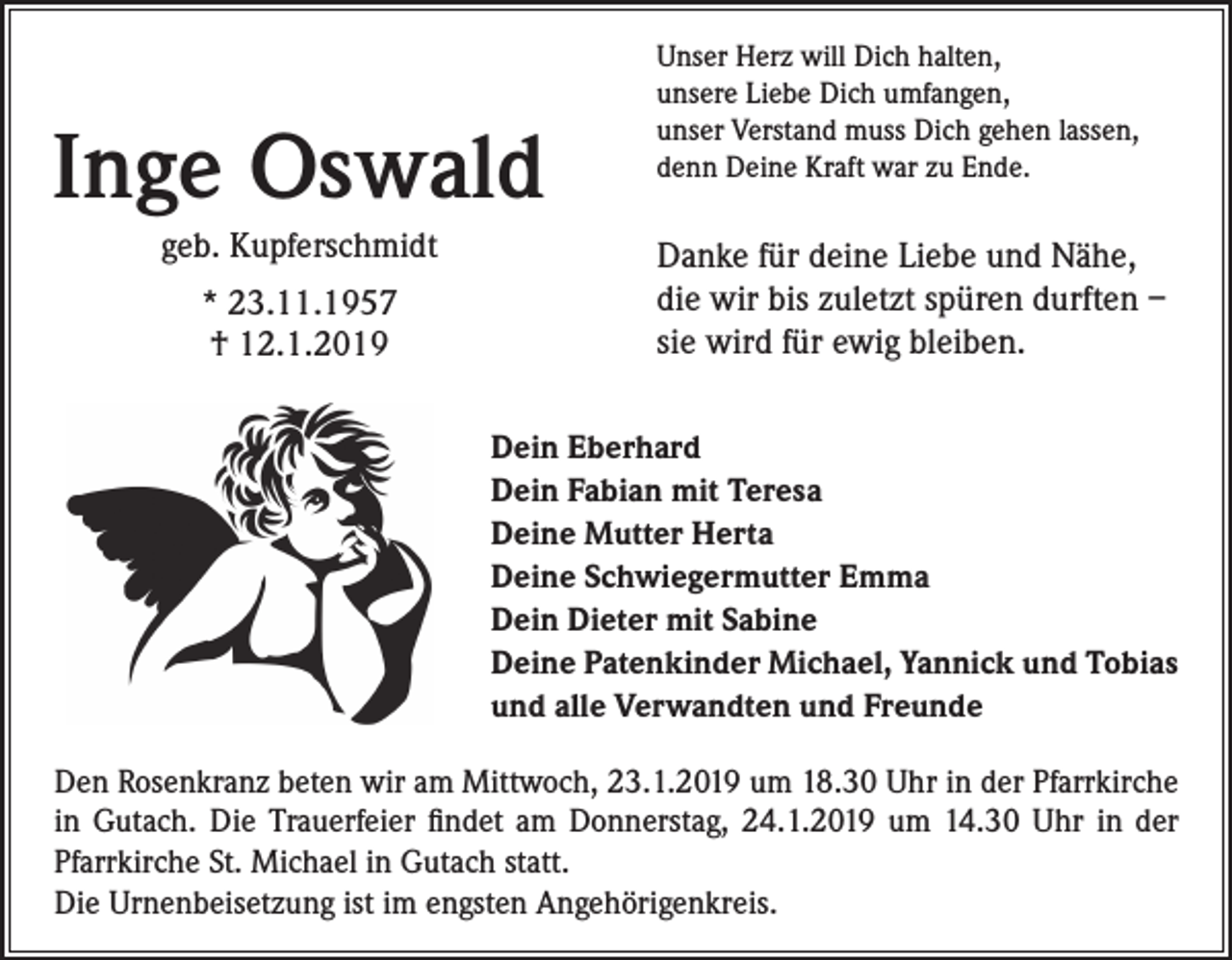 <p>Inge Oswald<br />geb. Kupferschmidt<br />* 23.11.1957<br />† 12.1.2019</p><p>Unser Herz will Dich halten,<br />unsere Liebe Dich umfangen,<br />unser Verstand muss Dich gehen lassen,<br />denn Deine Kraft war zu Ende.</p><p>Danke für deine Liebe und Nähe,<br />die wir bis zuletzt spüren durften –<br />sie wird für ewig bleiben.<br />Dein Eberhard<br />Dein Fabian mit Teresa<br />Deine Mutter Herta<br />Deine Schwiegermutter Emma<br />Dein Dieter mit Sabine<br />Deine Patenkinder Michael, Yannick und Tobias<br />und alle Verwandten und Freunde</p><p>Den Rosenkranz beten wir am Mittwoch, 23.1.2019 um 18.30 Uhr in der Pfarrkirche<br />in Gutach. Die Trauerfeier findet am Donnerstag, 24.1.2019 um 14.30 Uhr in der<br />Pfarrkirche St. Michael in Gutach statt.<br />Die Urnenbeisetzung ist im engsten Angehörigenkreis.</p>