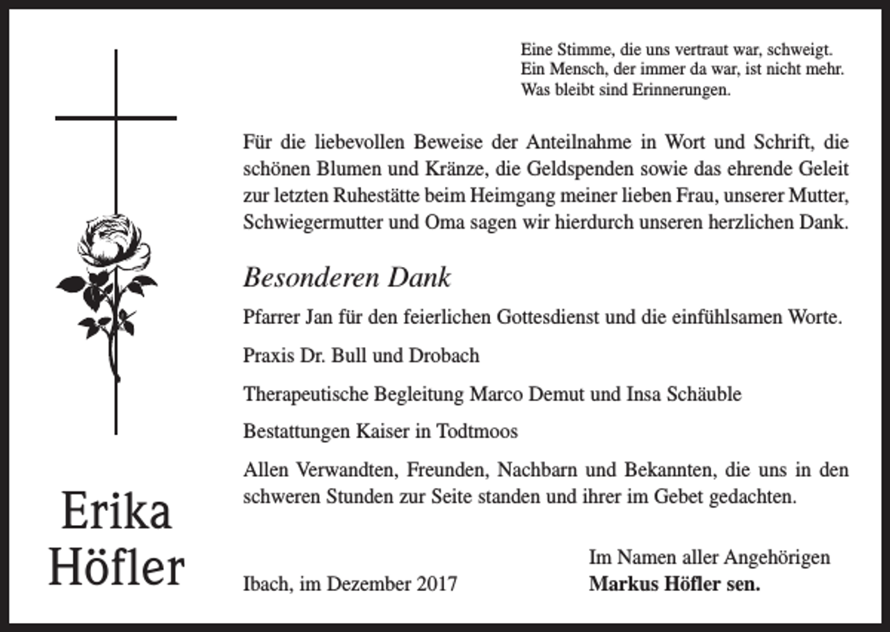 <p>Eine Stimme, die uns vertraut war, schweigt.<br />Ein Mensch, der immer da war, ist nicht mehr.<br />Was bleibt sind Erinnerungen.</p><p>Für die liebevollen Beweise der Anteilnahme in Wort und Schrift, die<br />schönen Blumen und Kränze, die Geldspenden sowie das ehrende Geleit<br />zur letzten Ruhestätte beim Heimgang meiner ­lieben Frau, unserer Mutter,<br />Schwiegermutter und Oma sagen wir hierdurch unseren herzlichen Dank.</p><p>Besonderen Dank<br />Pfarrer Jan für den feierlichen Gottesdienst und die einfühlsamen Worte.<br />Praxis Dr. Bull und Drobach<br />Therapeutische Begleitung Marco Demut und Insa Schäuble<br />Bestattungen Kaiser in Todtmoos</p><p>Erika<br />Höfler</p><p>Allen Verwandten, Freunden, Nachbarn und Bekannten, die uns in den<br />schweren Stunden zur Seite standen und ihrer im Gebet gedachten.</p><p>Ibach, im Dezember 2017</p><p>Im Namen aller Angehörigen<br />Markus Höfler sen.</p>
