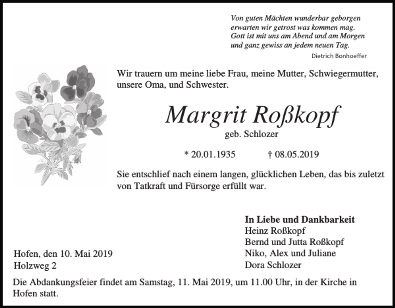 <p>Von guten Mächten wunderbar geborgen<br />erwarten wir getrost was kommen mag.<br />Gott ist mit uns am Abend und am Morgen<br />und ganz gewiss an jedem neuen Tag.<br />Dietrich Bonhoeffer</p><p>Wir trauern um meine liebe Frau, meine Mutter, Schwiegermutter,<br />unsere Oma, und Schwester.</p><p>Margrit Roßkopf<br />geb. Schlozer<br />* 20.01.1935</p><p>† 08.05.2019</p><p>Sie entschlief nach einem langen, glücklichen Leben, das bis zuletzt<br />von Tatkraft und Fürsorge erfüllt war.</p><p>Hofen, den 10. Mai 2019<br />Holzweg 2</p><p>In Liebe und Dankbarkeit<br />Heinz Roßkopf<br />Bernd und Jutta Roßkopf<br />Niko, Alex und Juliane<br />Dora Schlozer</p><p>Die Abdankungsfeier findet am Samstag, 11. Mai 2019, um 11.00 Uhr, in der Kirche in<br />Hofen statt.</p>